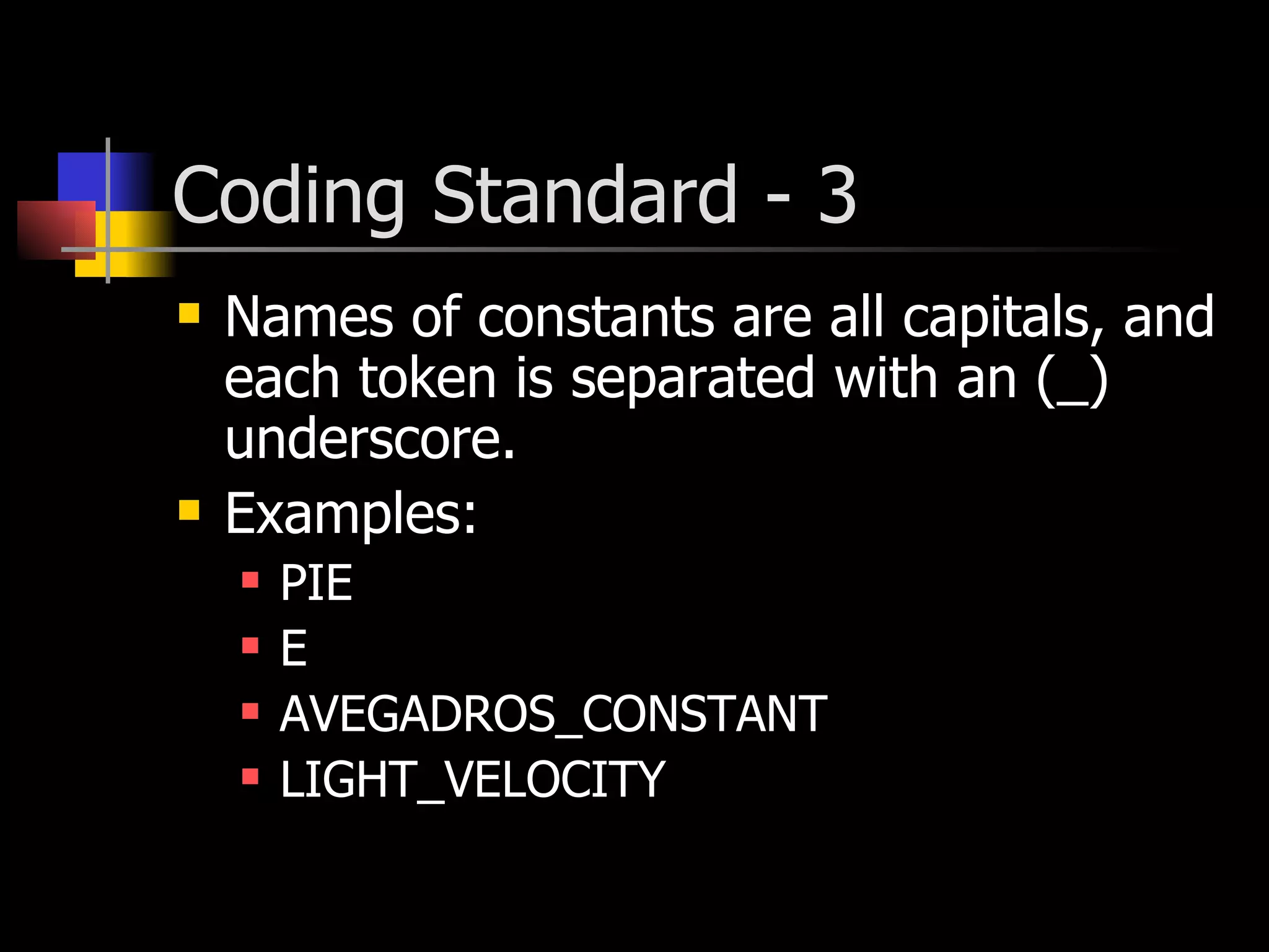Coding Standard - 3 Names of constants are all capitals, and each token is separated with an (_) underscore. Examples: PIE E AVEGADROS_CONSTANT LIGHT_VELOCITY 