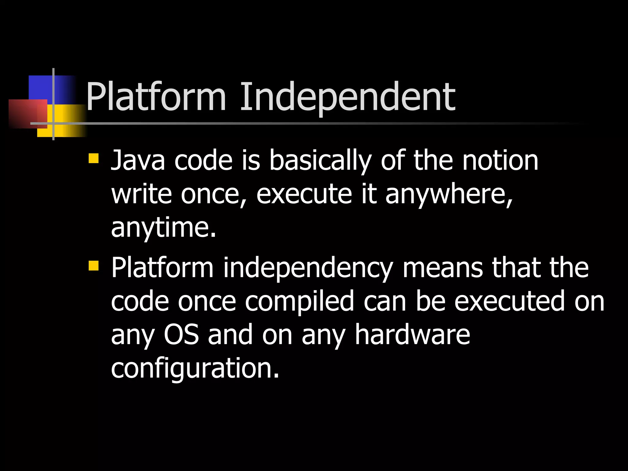 Platform Independent Java code is basically of the notion write once, execute it anywhere, anytime. Platform independency means that the code once compiled can be executed on any OS and on any hardware configuration. 