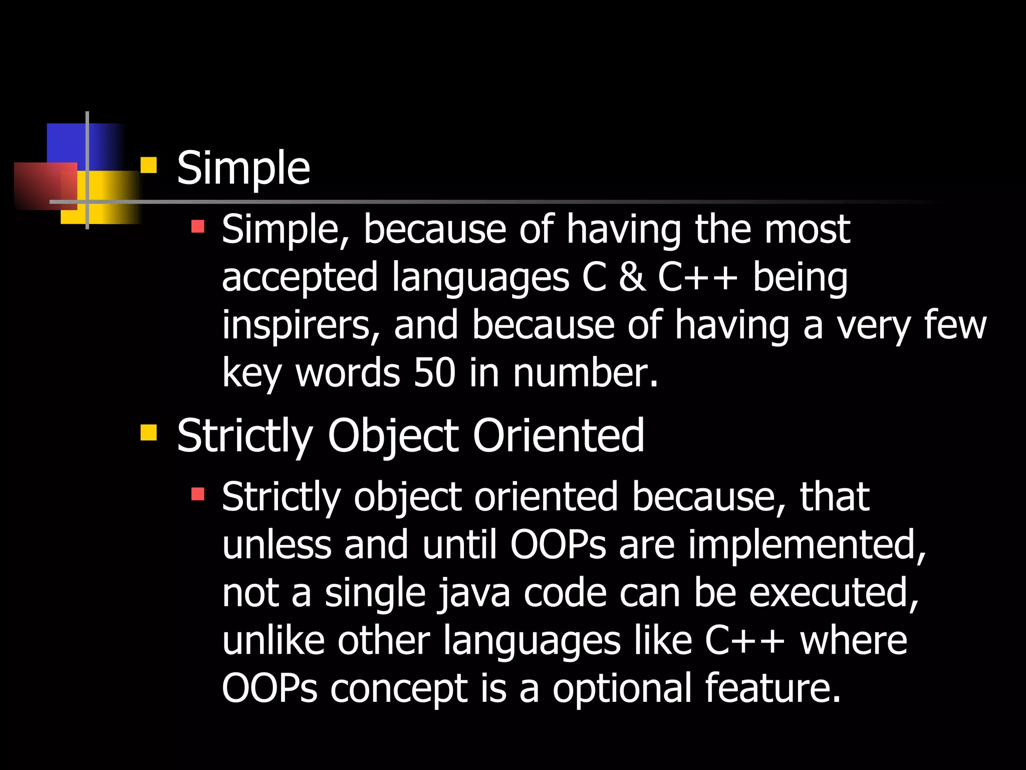 Simple Simple, because of having the most accepted languages C & C++ being inspirers, and because of having a very few key words 50 in number. Strictly Object Oriented Strictly object oriented because, that unless and until OOPs are implemented, not a single java code can be executed, unlike other languages like C++ where OOPs concept is a optional feature. 