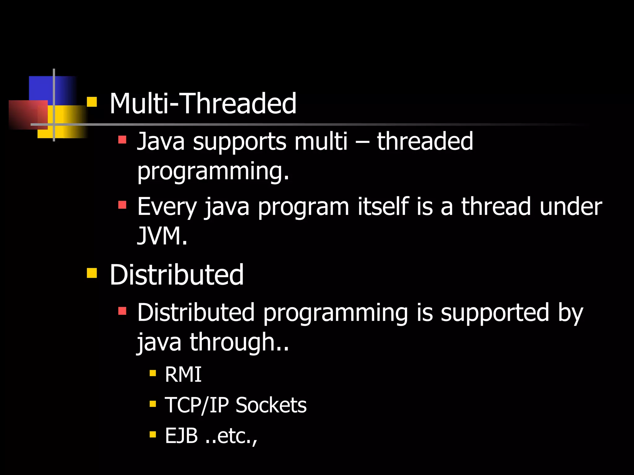 Multi-Threaded Java supports multi – threaded programming. Every java program itself is a thread under JVM. Distributed Distributed programming is supported by java through.. RMI TCP/IP Sockets  EJB ..etc., 