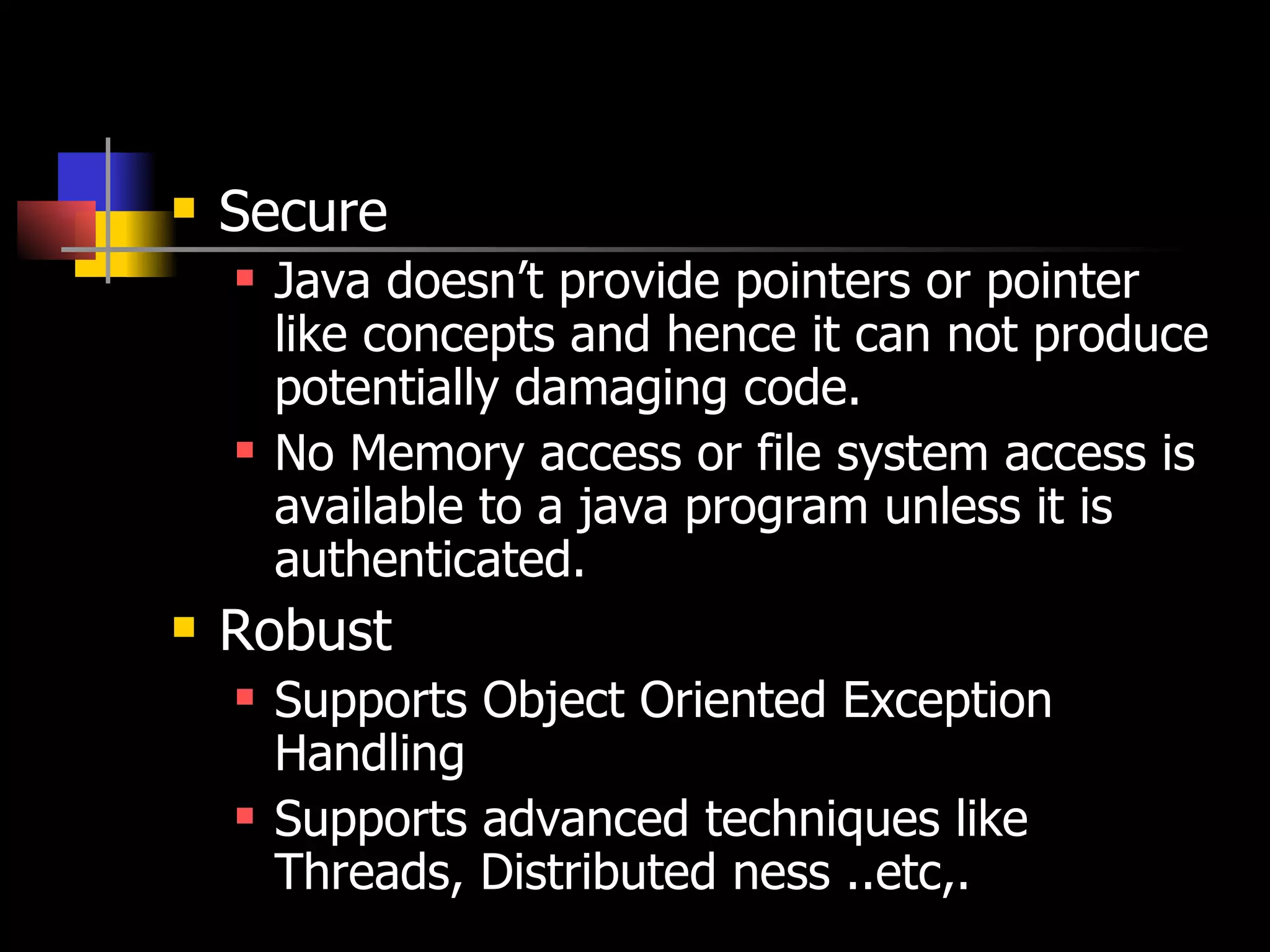 Secure Java doesn’t provide pointers or pointer like concepts and hence it can not produce potentially damaging code. No Memory access or file system access is available to a java program unless it is authenticated. Robust Supports Object Oriented Exception Handling Supports advanced techniques like Threads, Distributed ness ..etc,. 