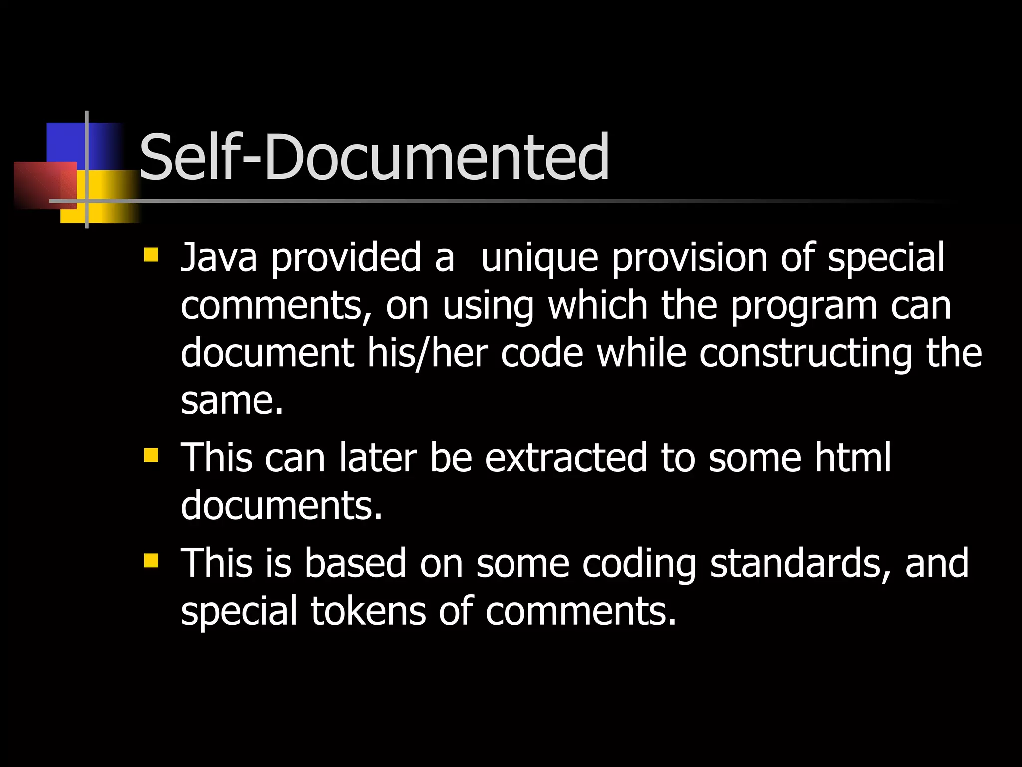 Self-Documented Java provided a  unique provision of special comments, on using which the program can document his/her code while constructing the same. This can later be extracted to some html documents. This is based on some coding standards, and special tokens of comments. 