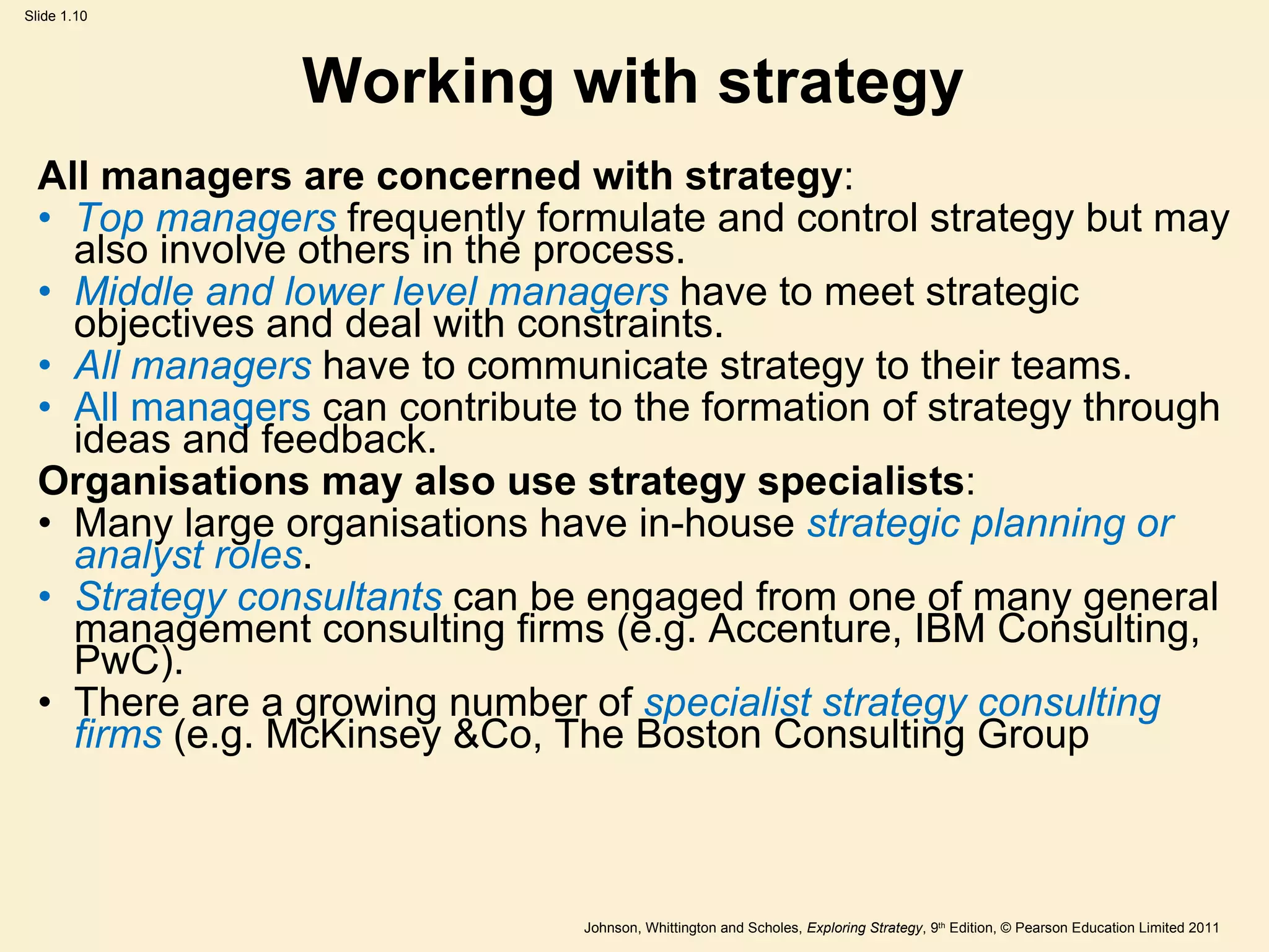 Working with strategy All managers are concerned with strategy : Top managers  frequently formulate and control strategy but may also involve others in the process. Middle and lower level managers  have to meet strategic objectives and deal with constraints. All managers  have to communicate strategy to their teams. All managers  can contribute to the formation of strategy through ideas and feedback. Organisations may also use strategy specialists : Many large organisations have in-house  strategic planning or analyst roles . Strategy consultants  can be engaged from one of many general management consulting firms (e.g. Accenture, IBM Consulting, PwC). There are a growing number of  specialist strategy consulting firms  (e.g. McKinsey &Co, The Boston Consulting Group 