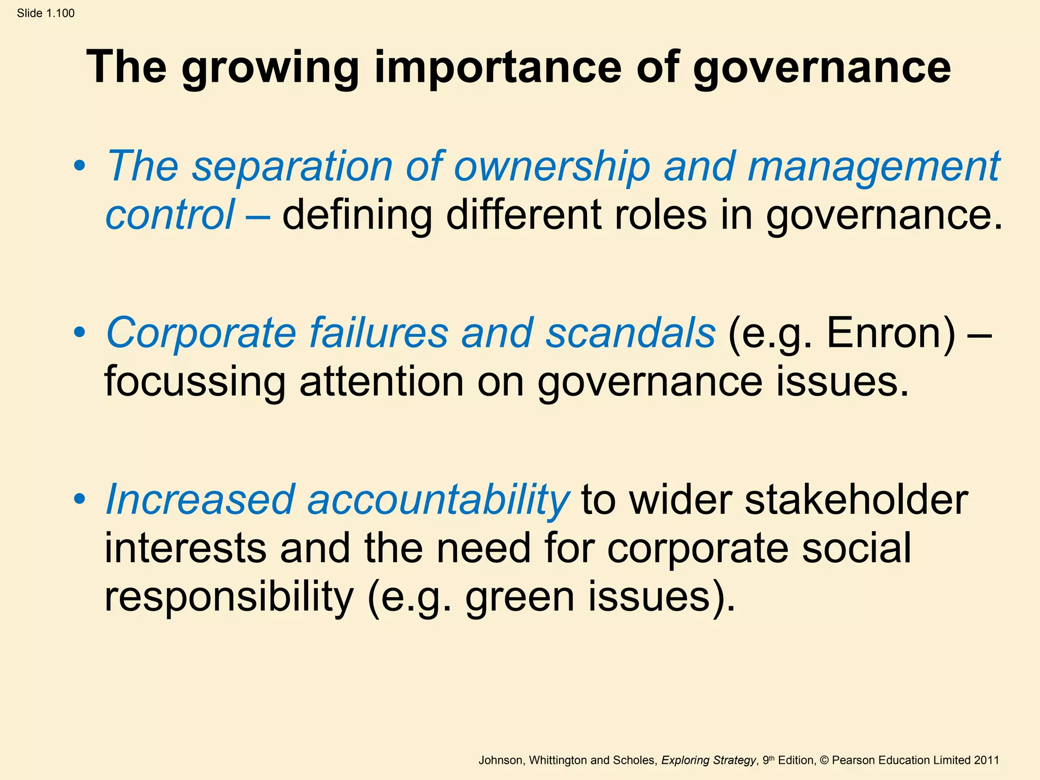 The growing importance of governance The separation of ownership and management control –  defining different roles in governance. Corporate failures and scandals  (e.g. Enron) – focussing attention on governance issues. Increased accountability  to wider stakeholder interests and the need for corporate social responsibility (e.g. green issues). 