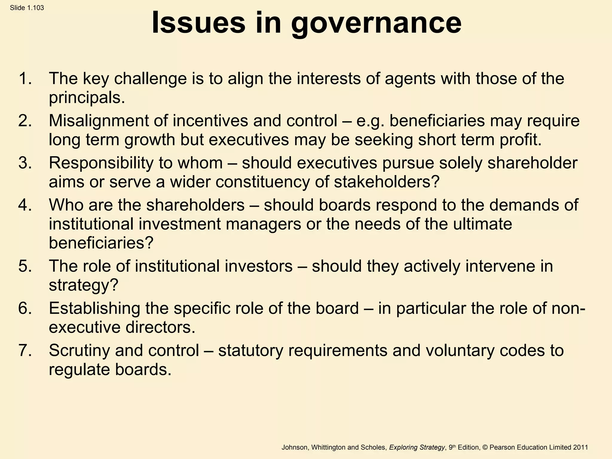 Issues in governance The key challenge is to align the interests of agents with those of the principals. Misalignment of incentives and control – e.g. beneficiaries may require long term growth but executives may be seeking short term profit.   Responsibility to whom – should executives pursue solely shareholder aims or serve a wider constituency of stakeholders? Who are the shareholders – should boards respond to the demands of institutional investment managers or the needs of the ultimate beneficiaries? The role of institutional investors – should they actively intervene in strategy? Establishing the specific role of the board – in particular the role of non-executive directors. Scrutiny and control  –  statutory requirements and voluntary codes to regulate boards. 