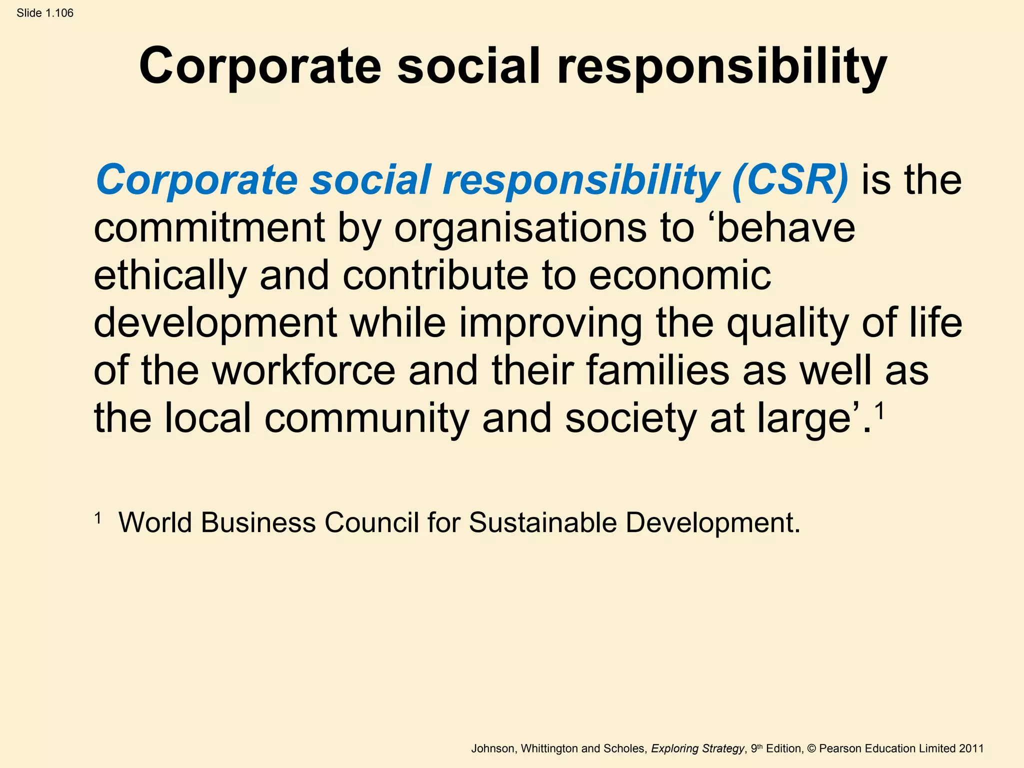 Corporate social responsibility Corporate social responsibility (CSR)  is the commitment by organisations to  ‘ behave ethically and contribute to economic development while improving the quality of life of the workforce and their families as well as the local community and society at large ’ . 1 1   World Business Council for Sustainable Development. 