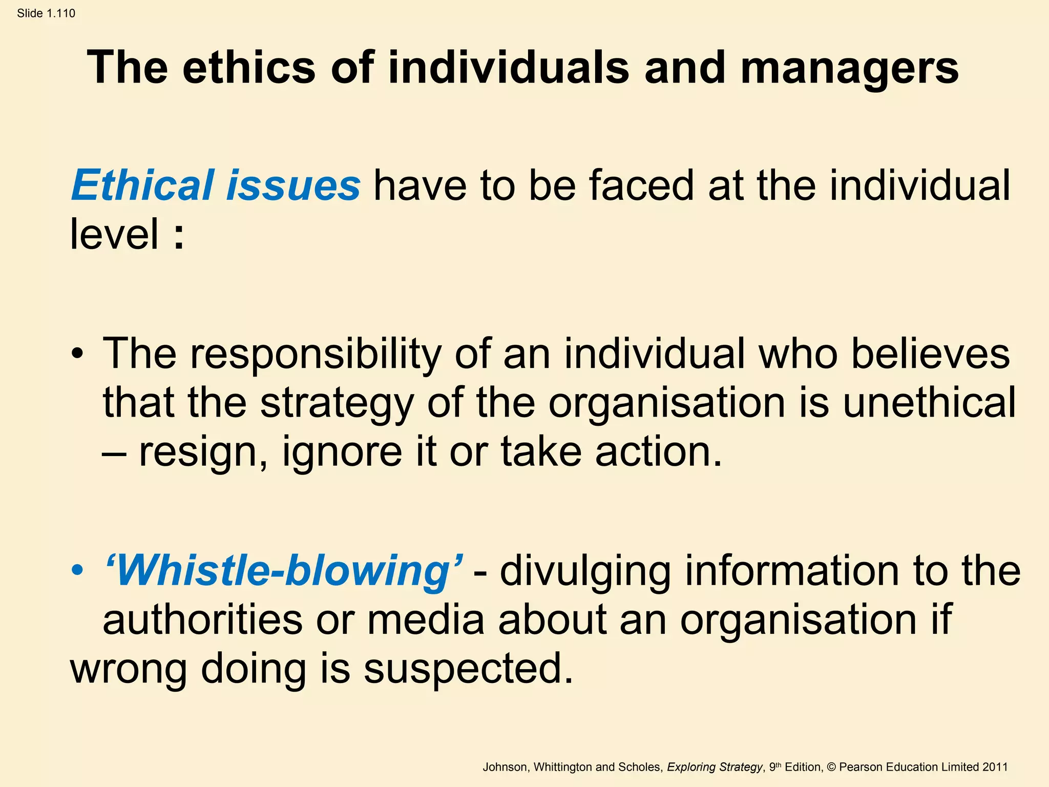 The ethics of individuals and managers Ethical issues  have to be faced at the individual level  : The responsibility of an individual who believes  that the strategy of the organisation is unethical  – resign, ignore it or take action. ‘ Whistle-blowing ’   - divulging information to the  authorities or media about an organisation if  wrong doing is suspected. 