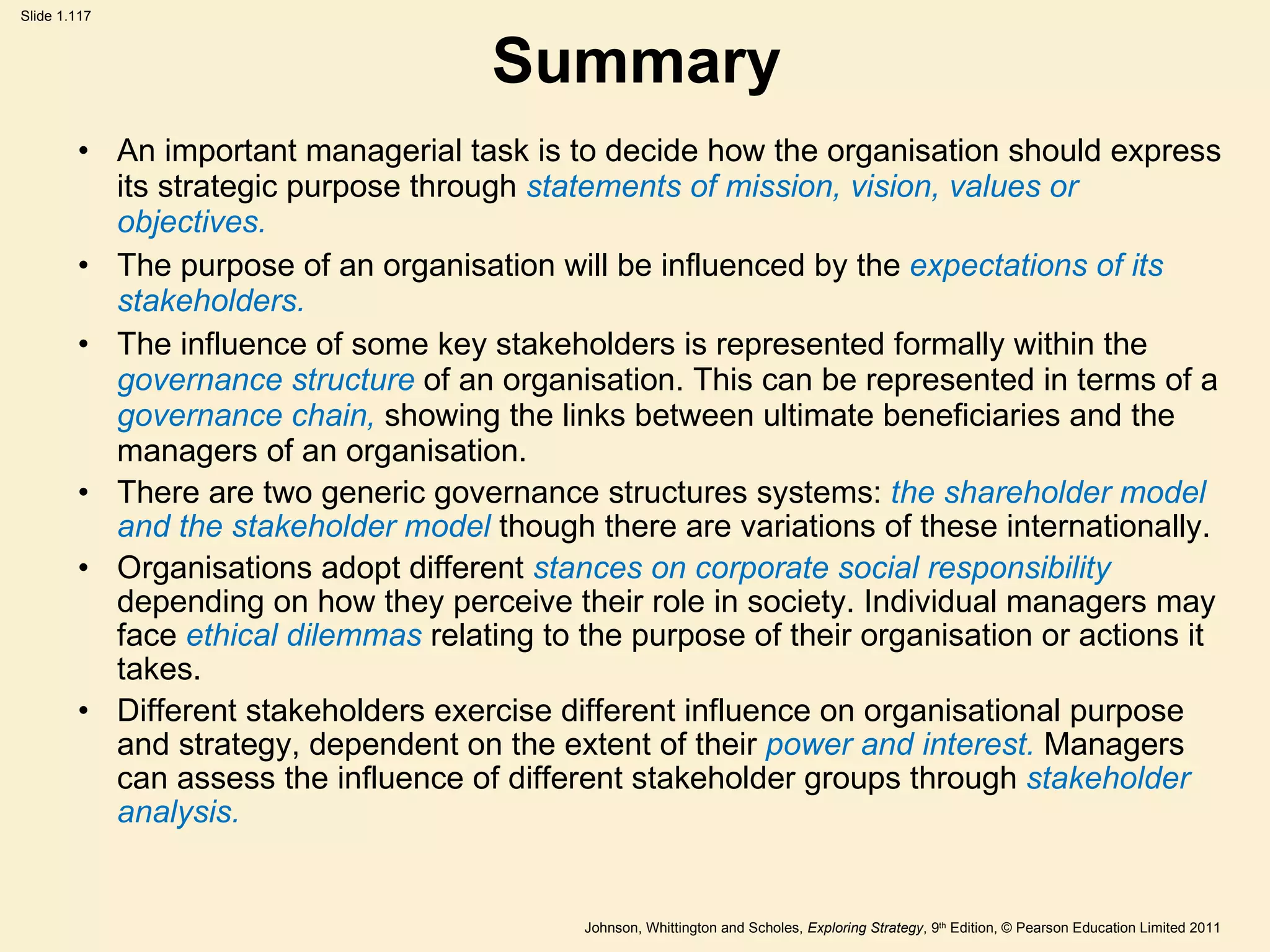 Summary An important managerial task is to decide how the organisation should express its strategic purpose through  statements of mission, vision, values or objectives. The purpose of an organisation will be influenced by the  expectations of its stakeholders. The influence of some key stakeholders is represented formally within the  governance structure  of an organisation. This can be represented in terms of a  governance chain,  showing the links between ultimate beneficiaries and the managers of an organisation. There are two generic governance structures systems:  the shareholder model and the stakeholder model  though there are variations of these internationally. Organisations adopt different  stances on corporate social responsibility  depending on how they perceive their role in society. Individual managers may face  ethical dilemmas  relating to the purpose of their organisation or actions it takes. Different stakeholders exercise different influence on organisational purpose and strategy, dependent on the extent of their  power and interest.  Managers can assess the influence of different stakeholder groups through  stakeholder analysis. 