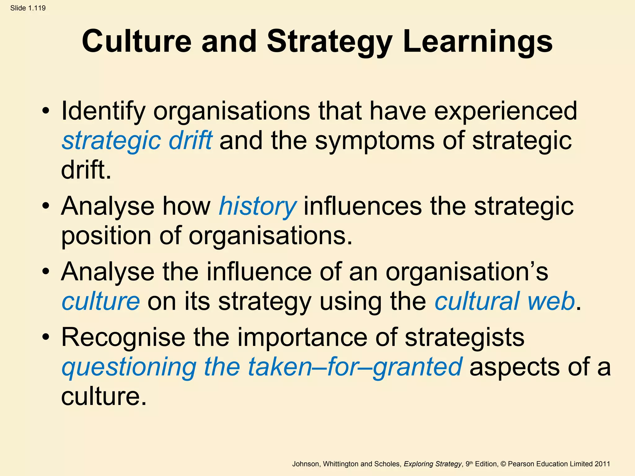 Culture and Strategy Learnings Identify organisations that have experienced  strategic drift  and the symptoms of strategic drift. Analyse how  history  influences the strategic position of organisations. Analyse the influence of an organisation ’ s  culture  on its strategy using the  cultural web . Recognise the importance of strategists  questioning the taken–for–granted  aspects of a culture. 
