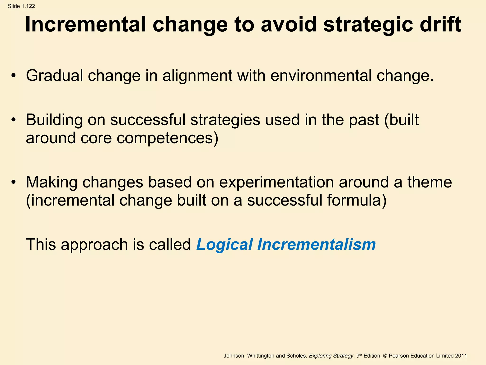 Incremental change to avoid strategic drift Gradual change in alignment with environmental change. Building on successful strategies used in the past (built around core competences) Making changes based on experimentation around a theme (incremental change built on a successful formula) This approach is called  Logical Incrementalism   