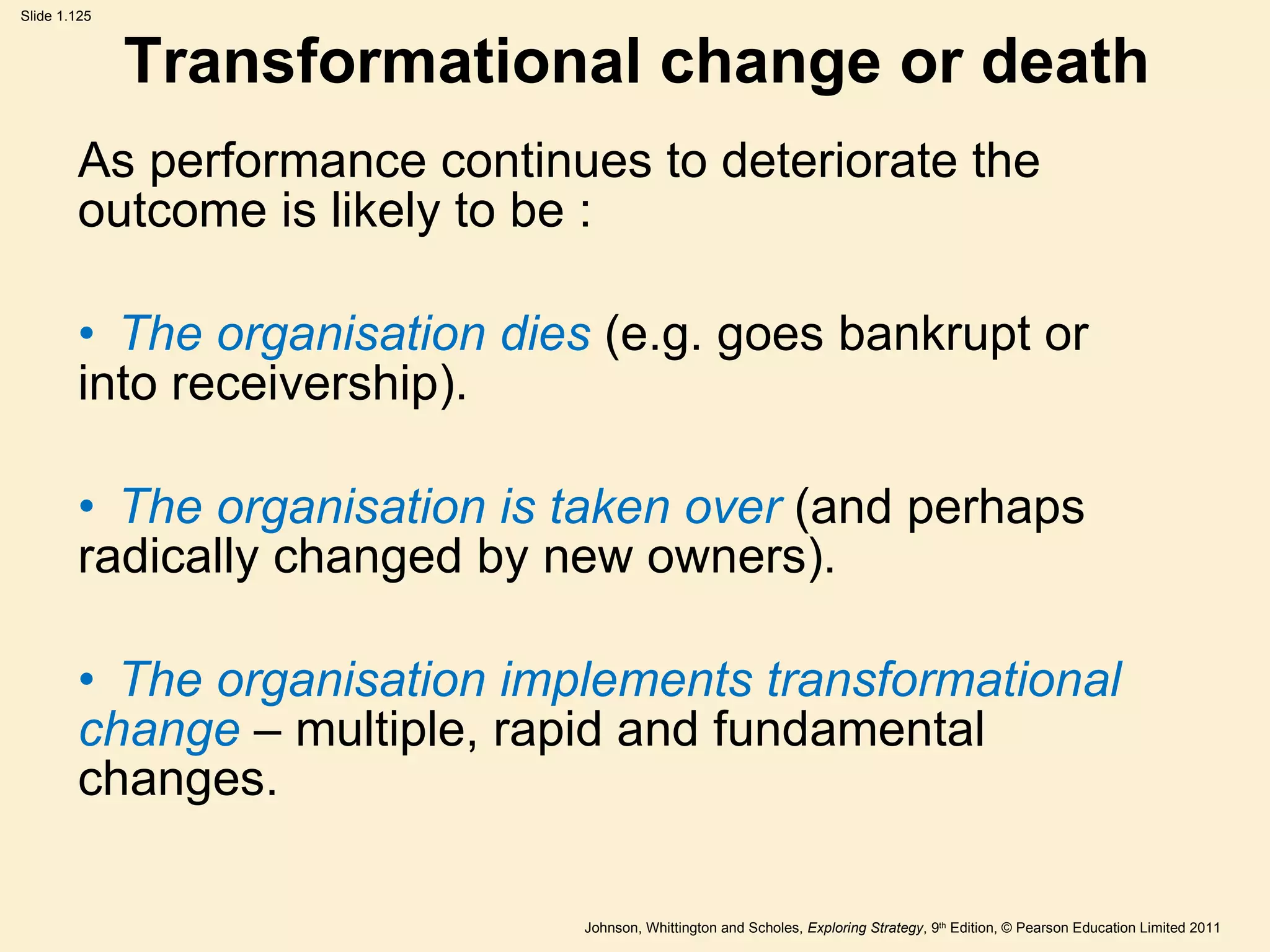 Transformational change or death As performance continues to deteriorate the outcome is likely to be : The organisation dies  (e.g. goes bankrupt or  into receivership). The organisation is taken over  (and perhaps  radically changed by new owners). The organisation implements transformational  change  – multiple, rapid and fundamental  changes. 