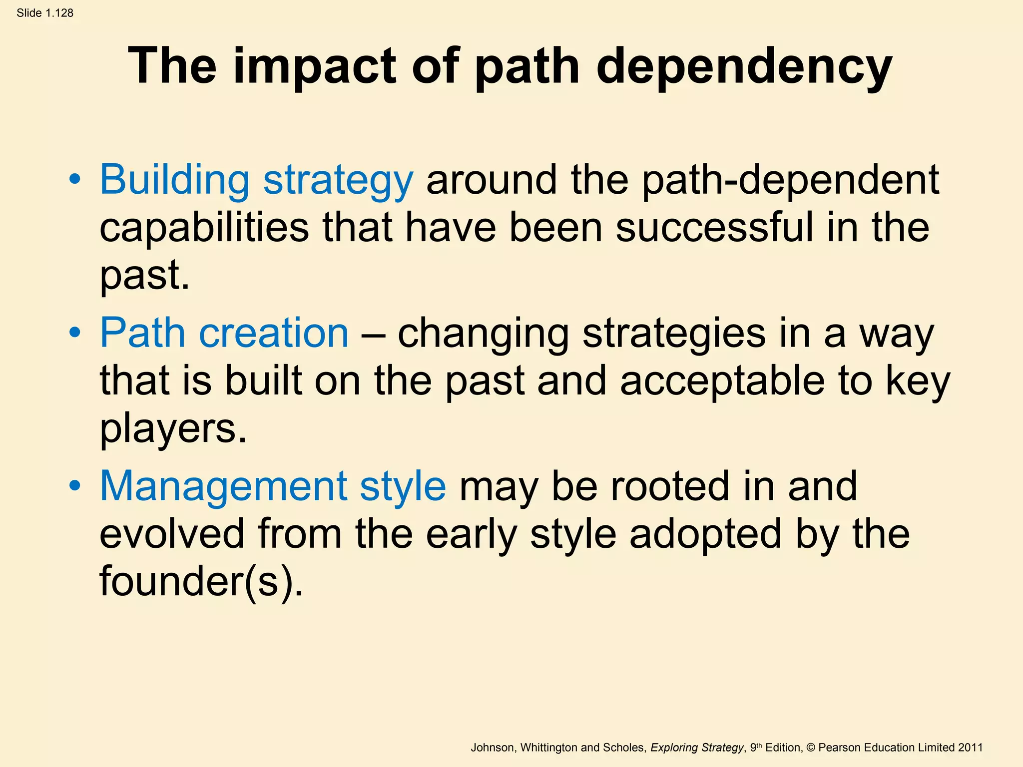The impact of path dependency Building strategy  around the path-dependent capabilities that have been successful in the past. Path creation  – changing strategies in a way that is built on the past and acceptable to key players. Management style  may be rooted in and evolved from the early style adopted by the founder(s). 