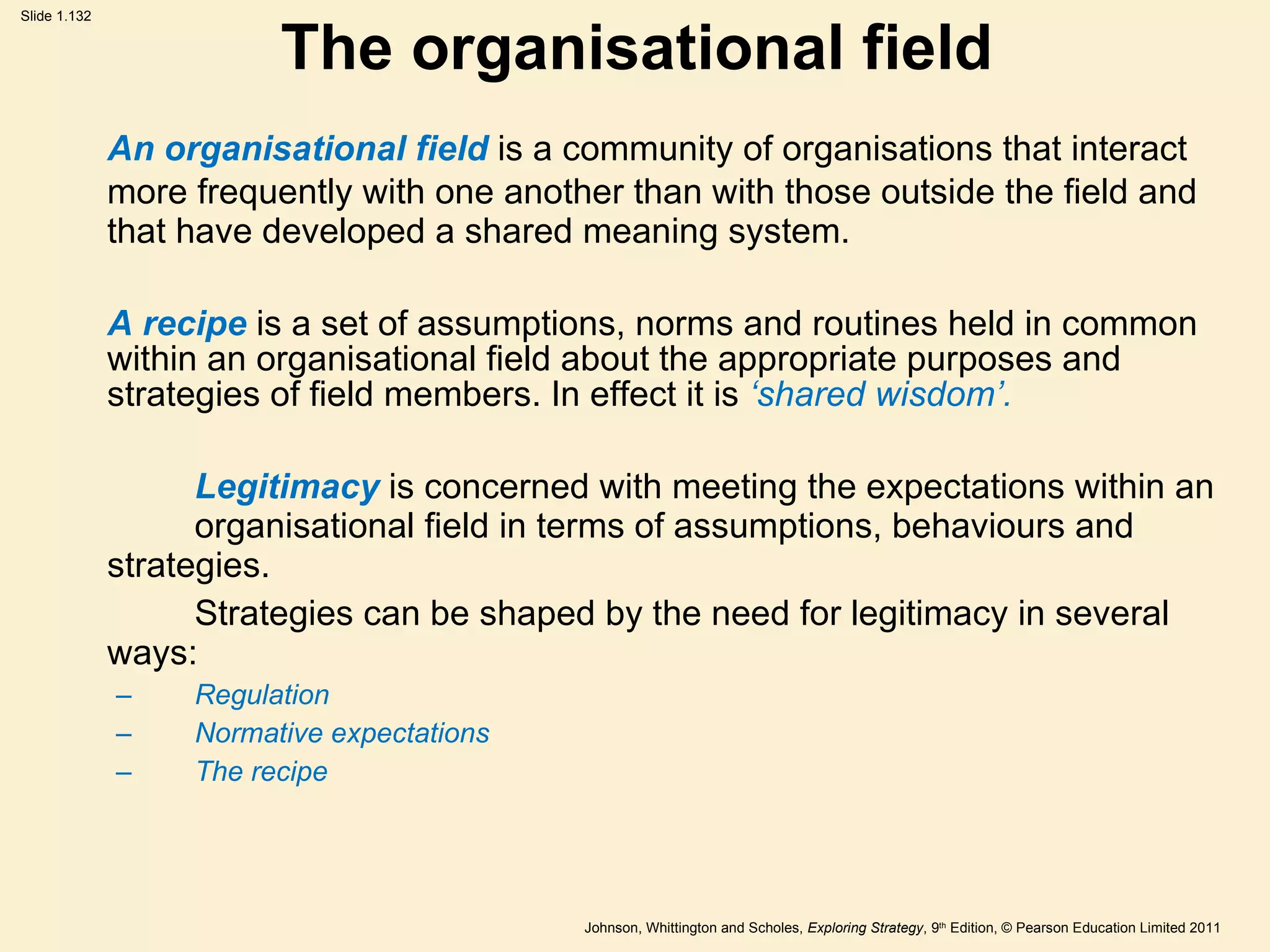 The organisational field An organisational field  is a community of organisations that interact more frequently with one another than with those outside the field and that have developed a shared meaning system. A recipe  is a set of assumptions, norms and routines held in common within an organisational field about the appropriate purposes and strategies of field members. In effect it is  ‘ shared wisdom ’ . Legitimacy   is concerned with meeting the expectations within an  organisational field in terms of assumptions, behaviours and strategies. Strategies can be shaped by the need for legitimacy in several ways: Regulation Normative expectations The recipe 