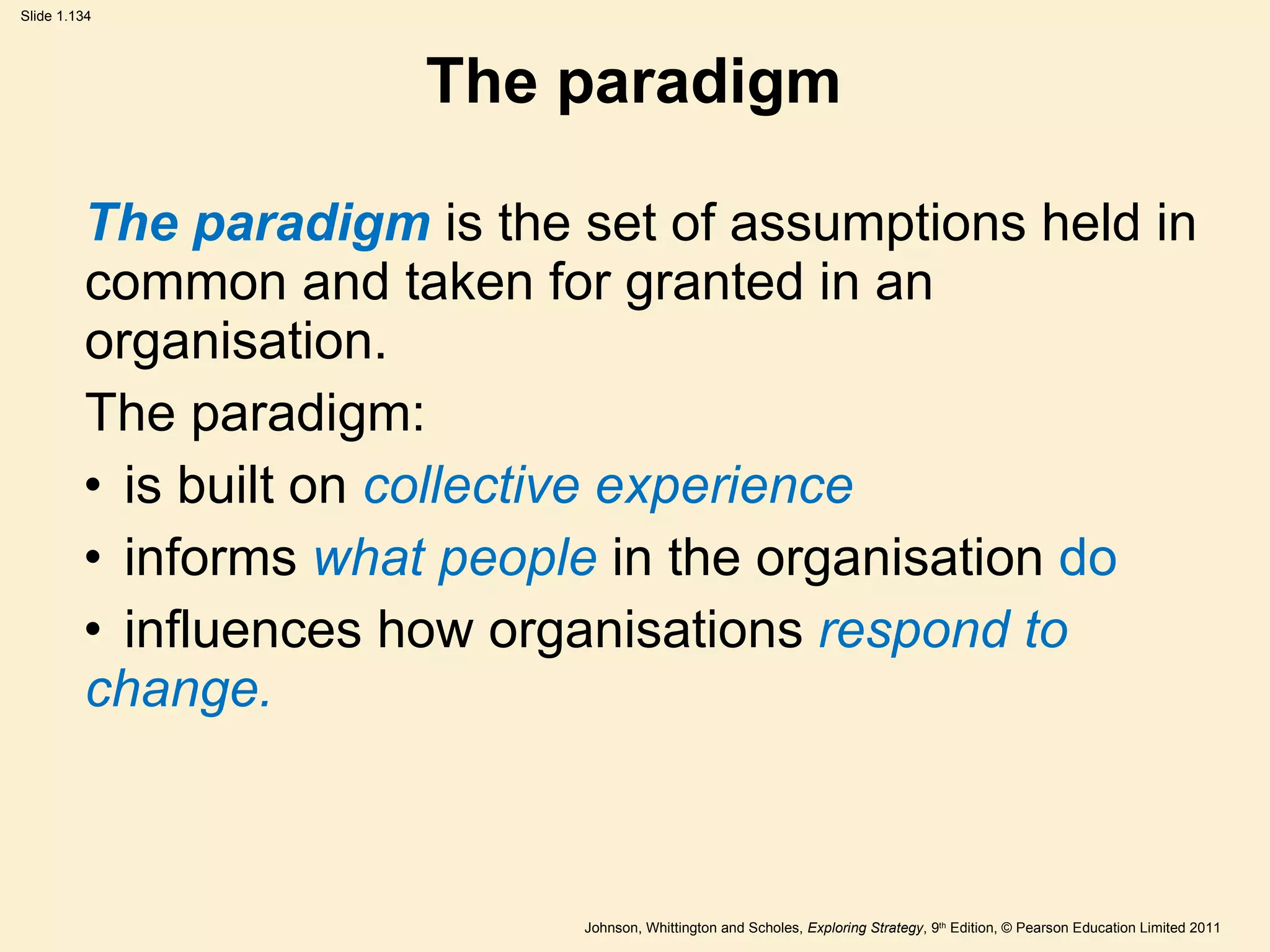 The paradigm The paradigm  is the set of assumptions held in common and taken for granted in an organisation. The paradigm: is built on  collective experience informs  what people  in the organisation  do   influences how organisations  respond to  change. 