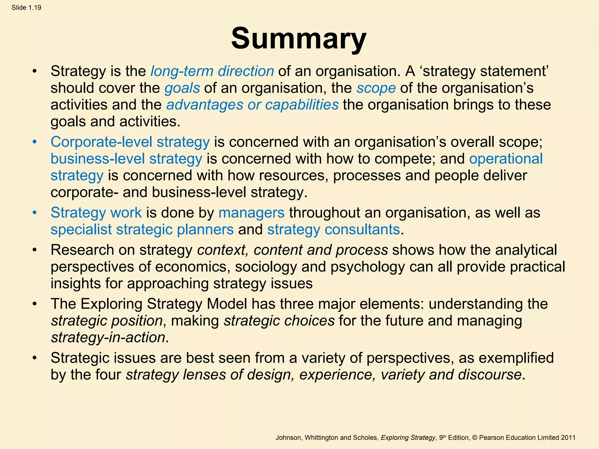 Summary Strategy is the  long-term direction  of an organisation. A  ‘ strategy statement ’  should cover the  goals  of an organisation, the  scope  of the organisation ’ s activities and the  advantages or   capabilities  the organisation brings to these goals and activities. Corporate-level strategy  is concerned with an organisation ’ s overall scope;  business-level strategy  is concerned with how to compete; and  operational strategy  is concerned with how resources, processes and people deliver corporate- and business-level strategy. Strategy work  is done by  managers  throughout an organisation, as well as  specialist strategic planners  and  strategy consultants . Research on strategy  context, content and process  shows how the analytical perspectives of economics, sociology and psychology can all provide practical insights for approaching strategy issues The Exploring Strategy Model has three major elements: understanding the  strategic position , making  strategic choices  for the future and managing  strategy-in-action . Strategic issues are best seen from a variety of perspectives, as exemplified by the four  strategy lenses of design, experience, variety and discourse . 