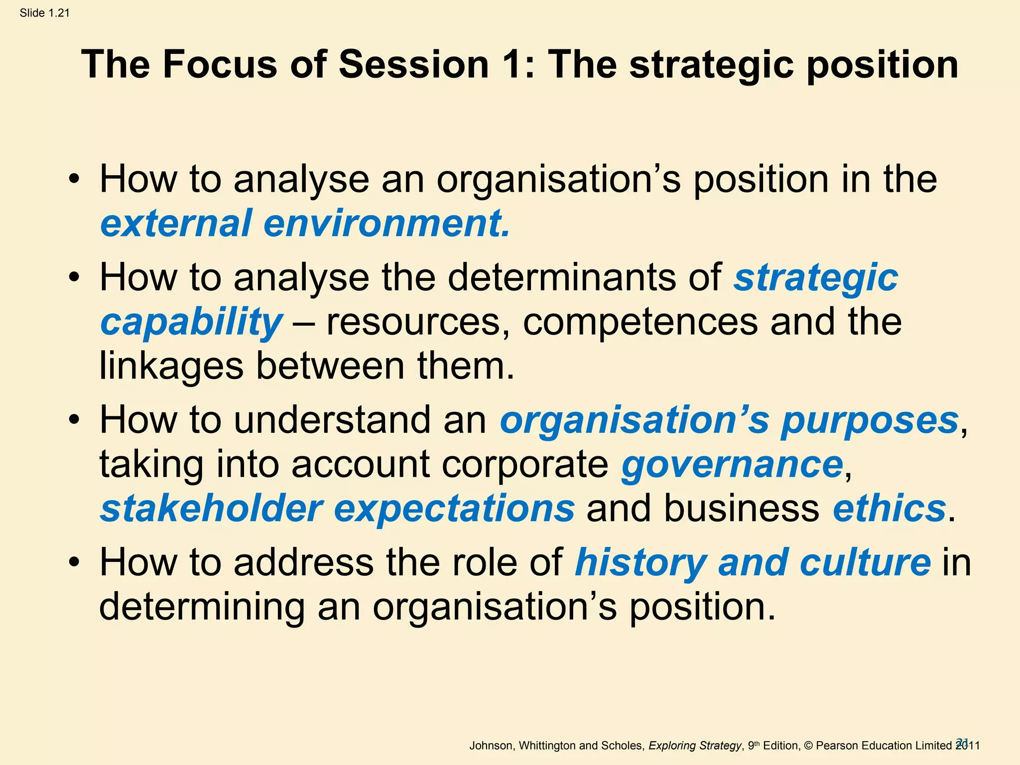 The Focus of Session 1: The strategic position How to analyse an organisation ’ s position in the  external environment. How to analyse the determinants of  strategic capability  – resources, competences and the linkages between them. How to understand an  organisation ’ s purposes , taking into account corporate  governance ,  stakeholder expectations  and business  ethics . How to address the role of  history and culture  in determining an organisation ’ s position. 