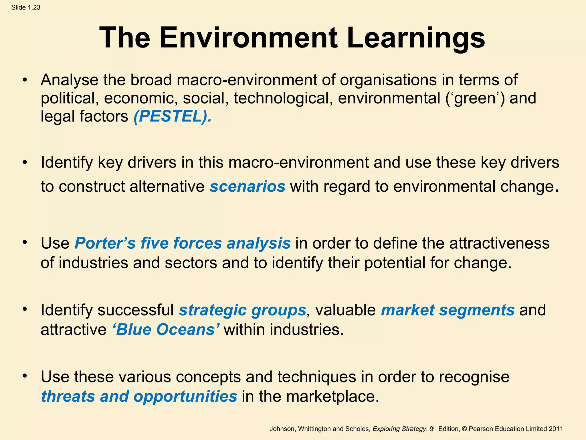 The Environment Learnings Analyse the broad macro-environment of organisations in terms of political, economic, social, technological, environmental ( ‘ green ’ ) and legal factors  (PESTEL). Identify key drivers in this macro-environment and use these key drivers to construct alternative  scenarios  with regard to   environmental change . Use  Porter ’ s five forces analysis  in order to define the attractiveness of industries and sectors and to identify their potential for change. Identify successful  strategic groups ,  valuable   market segments  and attractive  ‘ Blue Oceans ’   within industries. Use these various concepts and techniques in order to recognise  threats and opportunities  in the marketplace. 