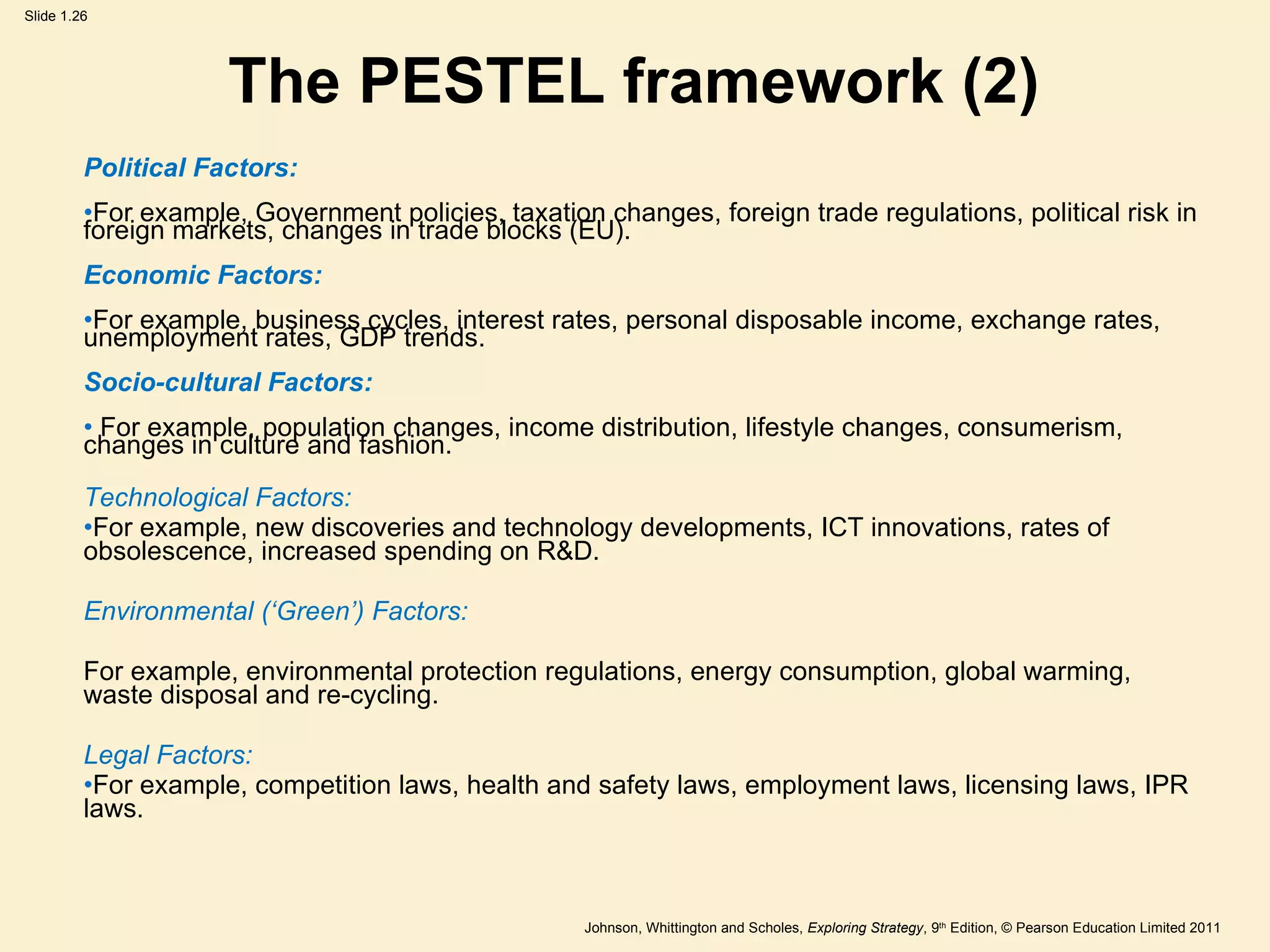 The PESTEL framework (2) Political Factors:  For example, Government policies, taxation changes, foreign trade regulations, political risk in foreign markets, changes in trade blocks (EU). Economic Factors: For example, business cycles, interest rates, personal disposable income, exchange rates, unemployment rates, GDP trends. Socio-cultural Factors:  For example, population changes, income distribution, lifestyle changes, consumerism, changes in culture and fashion. Technological Factors:   For example, new discoveries and technology developments, ICT innovations, rates of obsolescence, increased spending on R&D. Environmental ( ‘ Green ’ ) Factors:   For example, environmental protection regulations, energy consumption, global warming, waste disposal and re-cycling. Legal Factors:   For example, competition laws, health and safety laws, employment laws, licensing laws, IPR laws. 