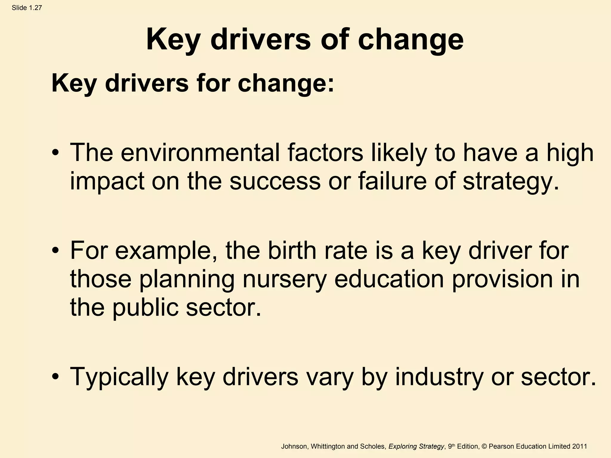 Key drivers of change Key drivers for change: The environmental factors likely to have a high impact on the success or failure of strategy.  For example, the birth rate is a key driver for those planning nursery education provision in the public sector. Typically key drivers vary by industry or sector.  
