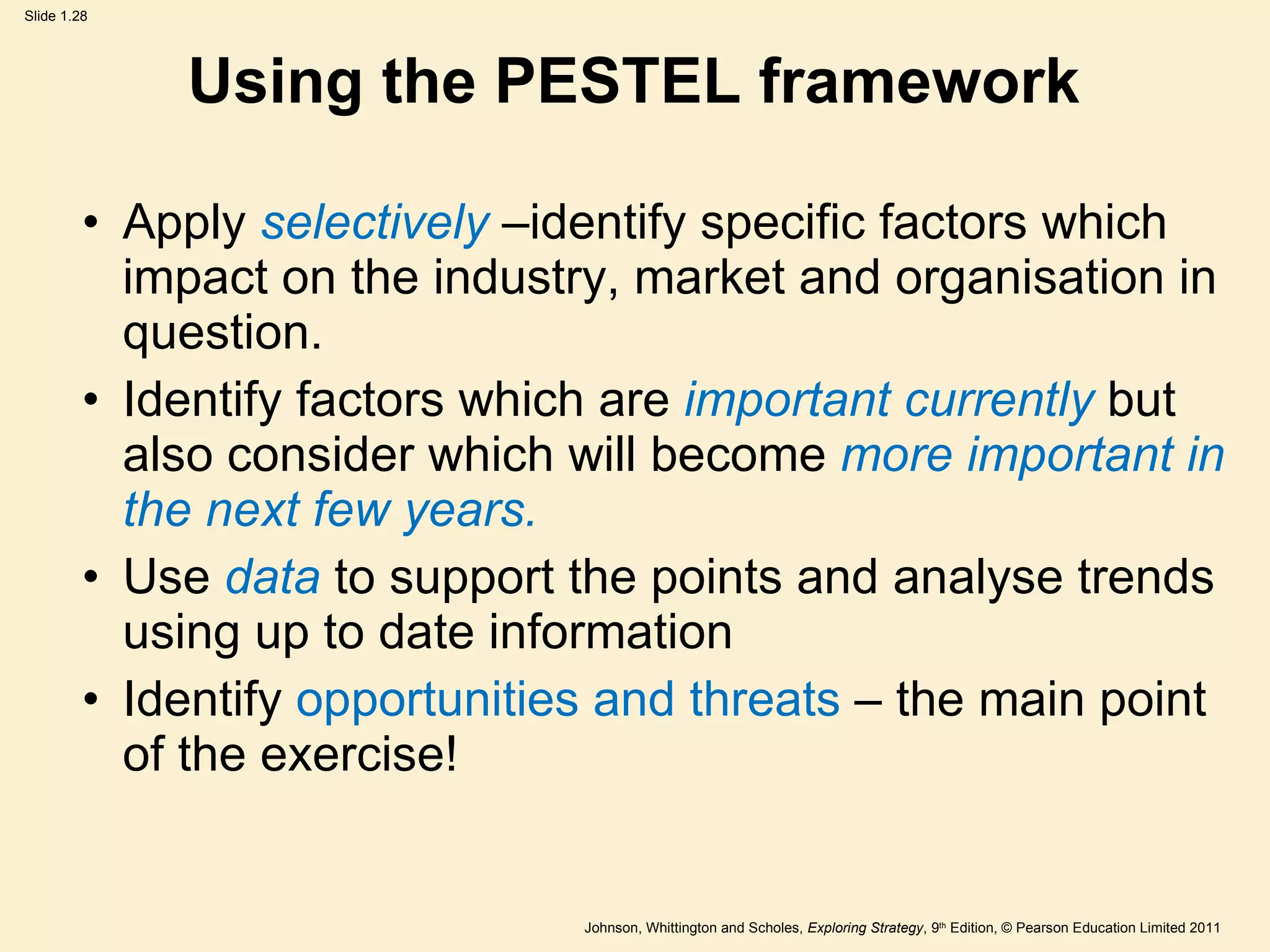 Using the PESTEL framework Apply  selectively  –identify specific factors which impact on the industry, market and organisation in question. Identify factors which are  important currently  but also consider which will become  more important in the next few years. Use  data  to support the points and analyse trends using up to date information Identify  opportunities and threats  – the main point of the exercise! 