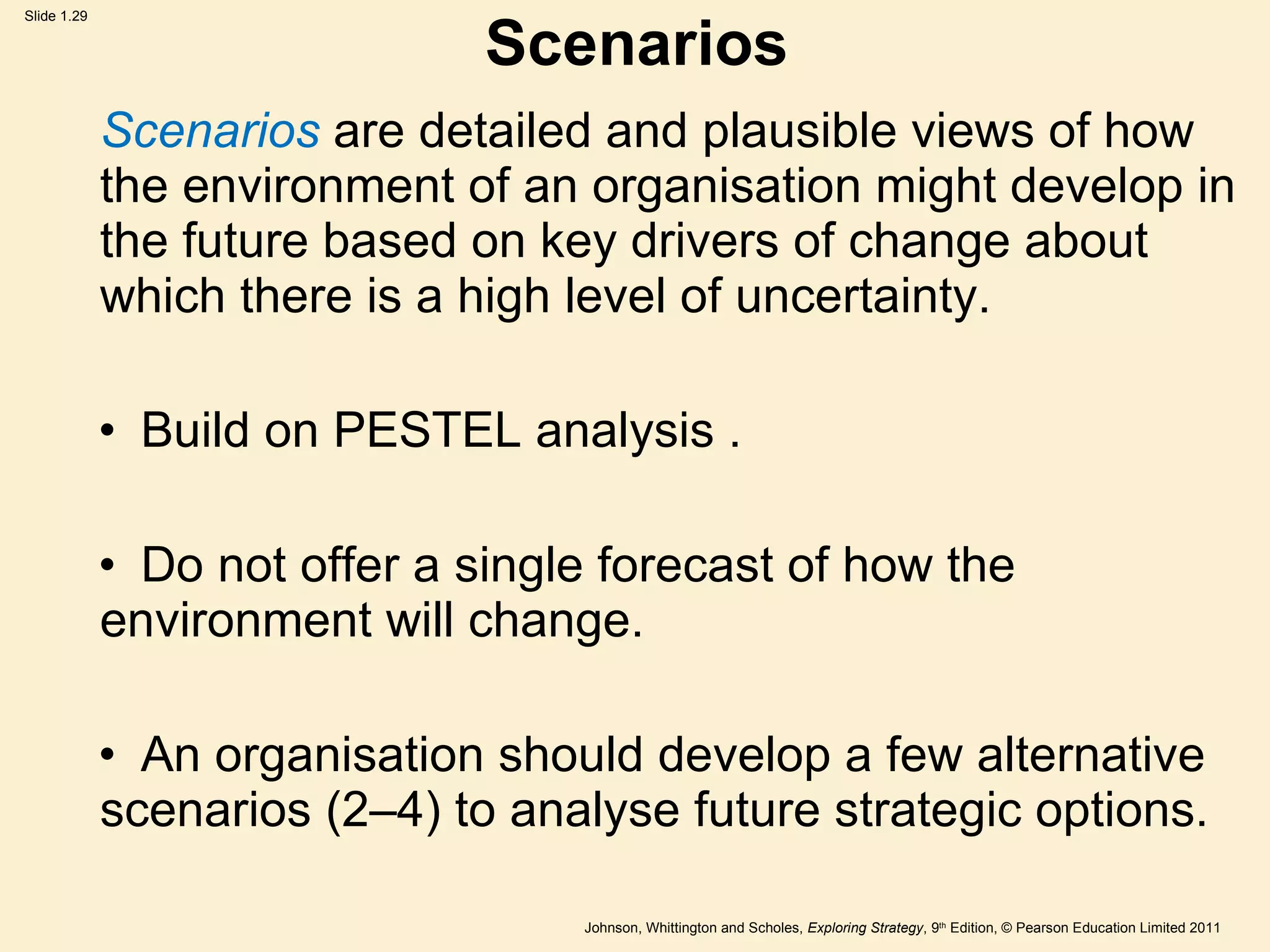 Scenarios Scenarios  are detailed and plausible views of how the environment of an organisation might develop in the future based on key drivers of change about which there is a high level of uncertainty. Build on PESTEL analysis . Do not offer a single forecast of how the  environment will change. An organisation should develop a few alternative  scenarios (2 – 4) to analyse future strategic options. 