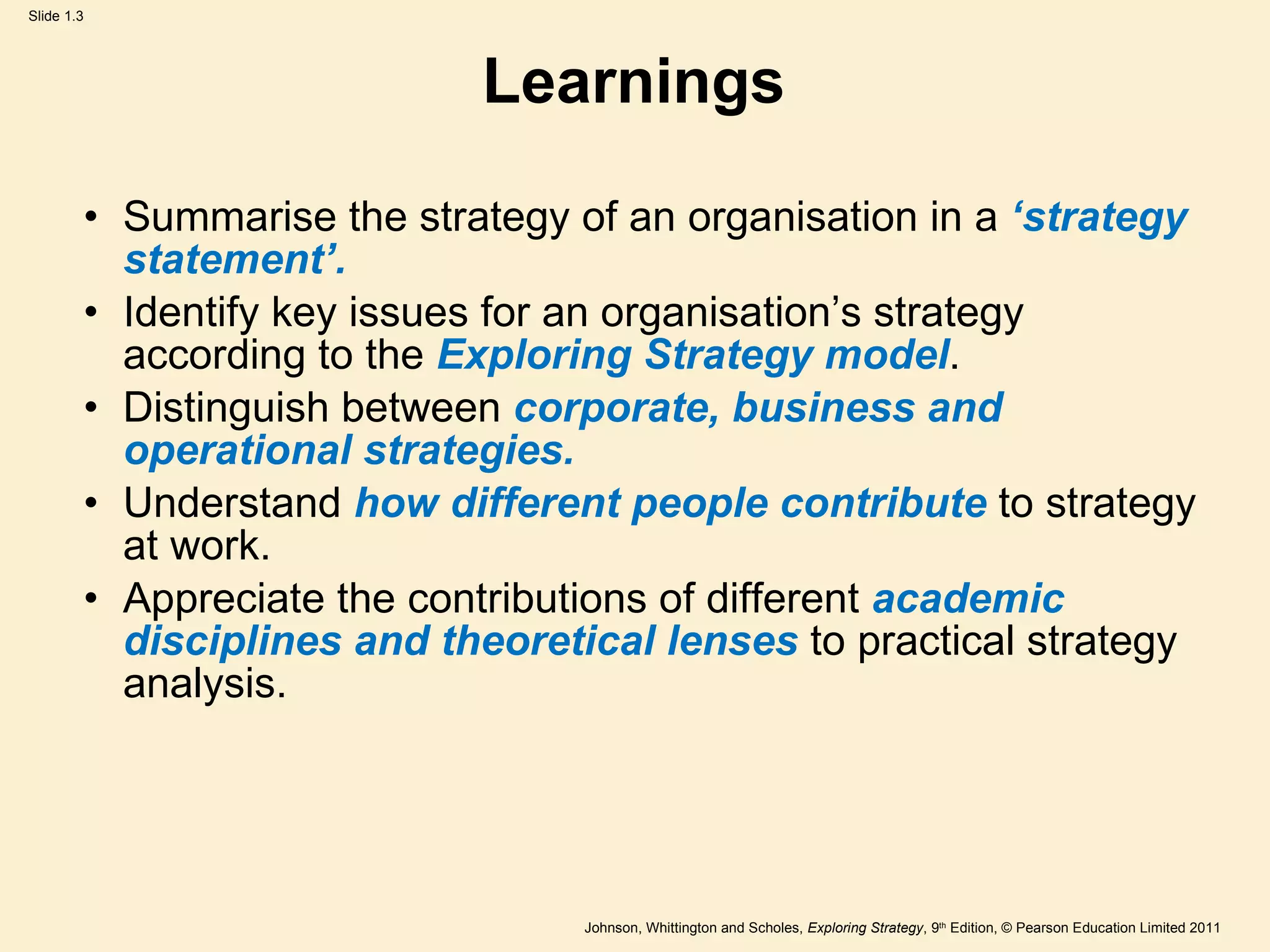 Learnings Summarise the strategy of an organisation in a  ‘ strategy statement ’ . Identify key issues for an organisation ’ s strategy according to the  Exploring Strategy model . Distinguish between  corporate, business and operational strategies. Understand  how different people contribute  to strategy at work. Appreciate the contributions of different  academic disciplines and theoretical lenses  to practical strategy analysis. 