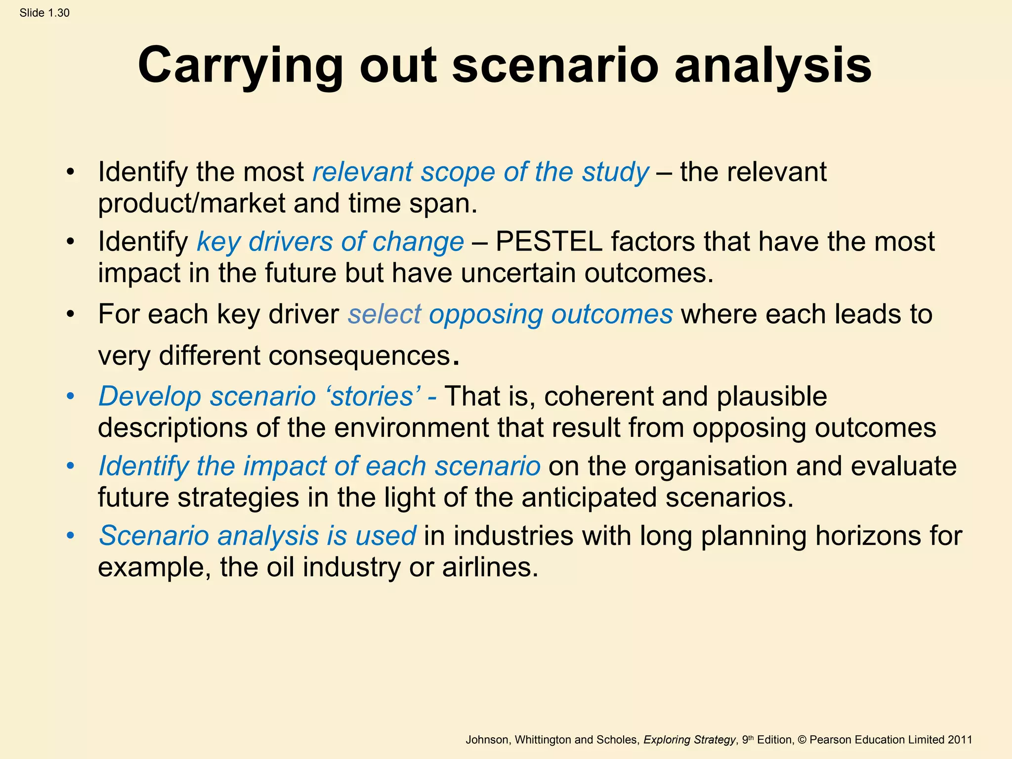 Carrying out scenario analysis Identify the most  relevant scope of the study  – the relevant product/market and time span. Identify  key drivers of change  – PESTEL factors that have the most impact in the future but have uncertain outcomes. For each key driver  select  opposing outcomes  where each leads to very different consequences . Develop scenario  ‘ stories ’  -  That is, coherent and plausible descriptions of the environment that result from opposing outcomes Identify the impact of each scenario  on the organisation and evaluate future strategies in the light of the anticipated scenarios. Scenario analysis is used  in industries with long planning horizons for example, the oil industry or airlines. 