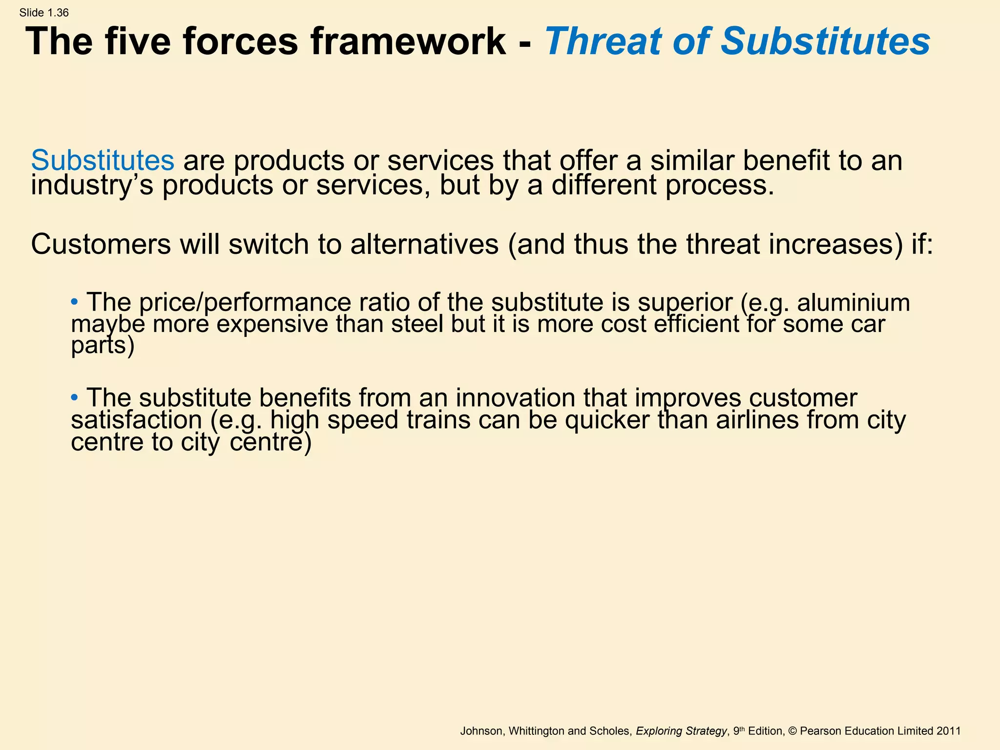 The five forces framework -  Threat of Substitutes Substitutes  are products or services that offer a similar benefit to an industry ’ s products or services, but by a different process. Customers will switch to alternatives (and thus the threat increases) if: The price/performance ratio of the substitute is superior  (e.g. aluminium maybe more expensive than steel but it is more cost efficient for some car parts) The substitute benefits from an innovation that improves customer satisfaction (e.g. high speed trains can be quicker than airlines from city centre to city  centre) 