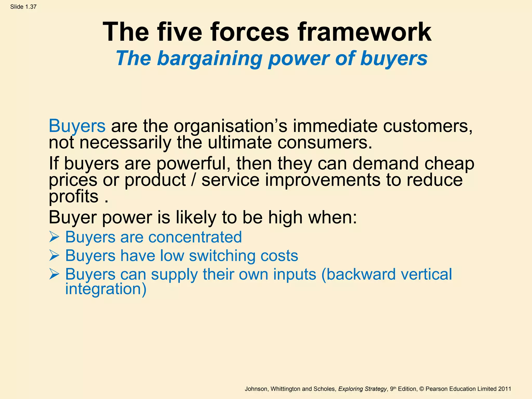 The five forces framework  The bargaining power of buyers Buyers  are the organisation ’ s immediate customers, not necessarily the ultimate consumers.  If buyers are powerful, then they can demand cheap prices or product / service improvements to reduce profits . Buyer power is likely to be high when: Buyers are concentrated Buyers have low switching costs Buyers can supply their own inputs (backward vertical integration) 