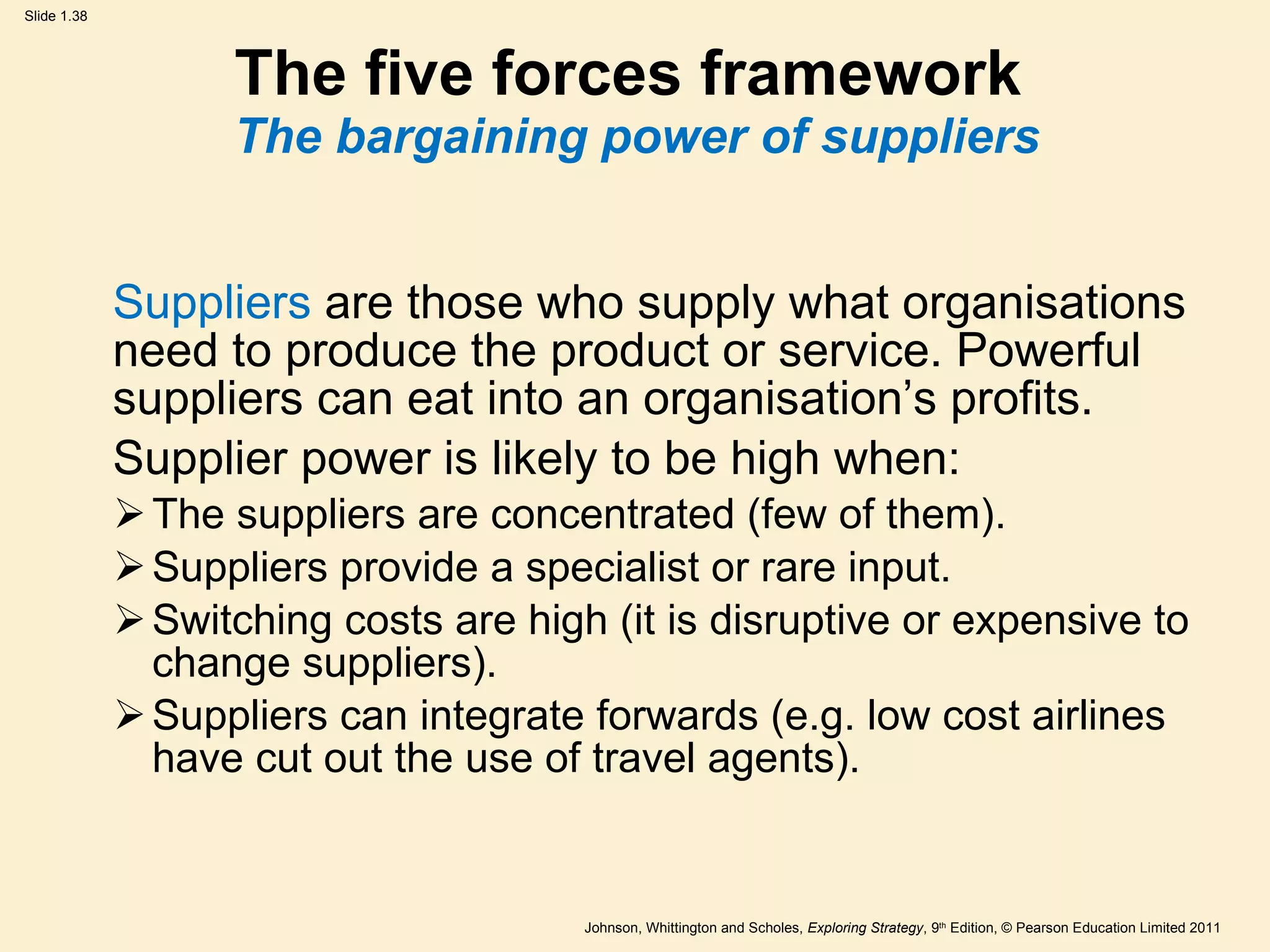 The five forces framework  The bargaining power of suppliers Suppliers  are those who supply what organisations need to produce the product or service. Powerful suppliers can eat into an organisation ’ s profits.  Supplier power is likely to be high when: The suppliers are concentrated (few of them). Suppliers provide a specialist or rare input. Switching costs are high (it is disruptive or expensive to change suppliers). Suppliers can integrate forwards (e.g. low cost airlines have cut out the use of travel agents). 