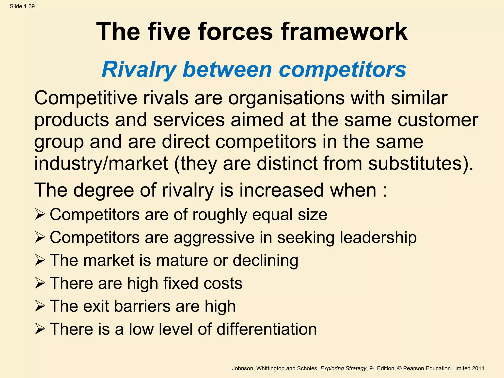 The five forces framework Rivalry between competitors Competitive rivals are organisations with similar products and services aimed at the same customer group and are direct competitors in the same industry/market (they are distinct from substitutes). The degree of rivalry is increased when : Competitors are of roughly equal size Competitors are aggressive in seeking leadership The market is mature or declining There are high fixed costs The exit barriers are high There is a low level of differentiation 