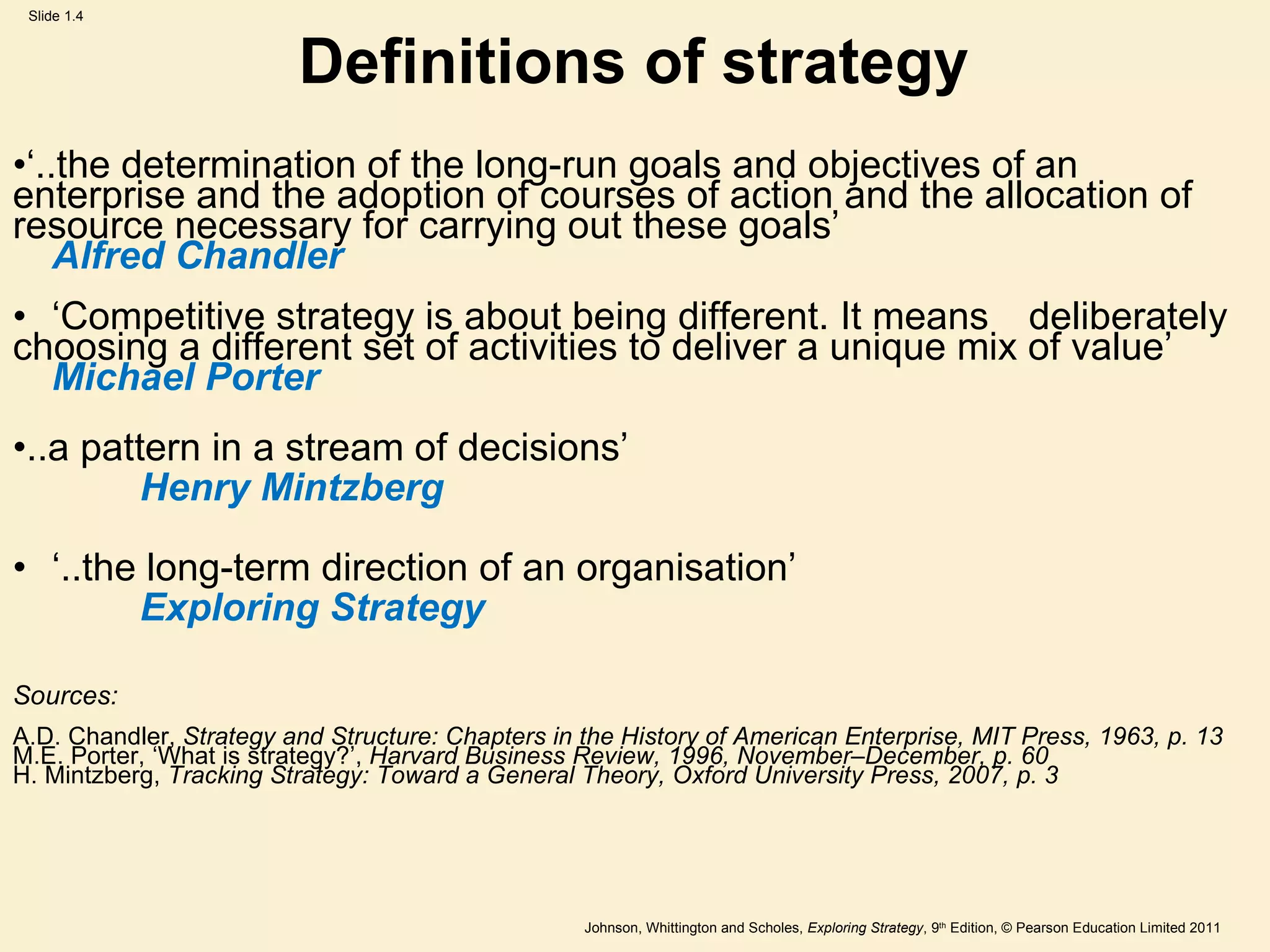 Definitions of strategy ‘ ..the determination of the long-run goals and objectives of an enterprise and the adoption of courses of action and the allocation of resource necessary for carrying out these goals ’ Alfred Chandler ‘ Competitive strategy is about being different. It means  deliberately choosing a different set of activities to deliver a unique mix of value ’ Michael Porter ..a pattern in a stream of decisions ’ Henry Mintzberg ‘ ..the long-term direction of an organisation ’ Exploring Strategy Sources: A.D. Chandler,  Strategy and Structure: Chapters in the History of American Enterprise, MIT Press, 1963, p. 13 M.E. Porter,  ‘ What is strategy? ’ ,  Harvard Business Review, 1996, November–December, p. 60 H. Mintzberg,  Tracking Strategy: Toward a General Theory, Oxford University Press, 2007, p. 3 