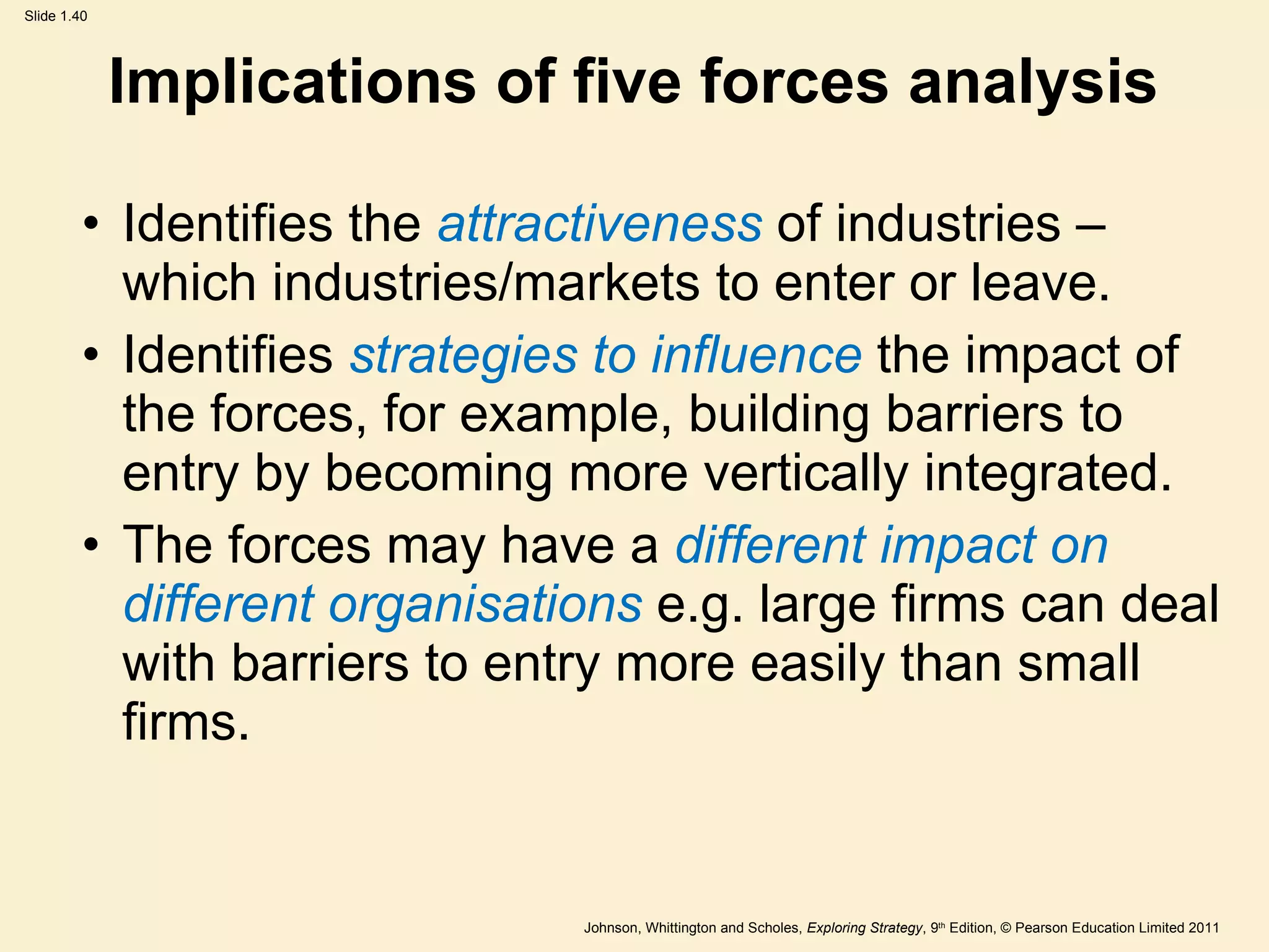 Implications of five forces analysis Identifies the  attractiveness  of industries – which industries/markets to enter or leave. Identifies  strategies to influence  the impact of the forces, for example, building barriers to entry by becoming more vertically integrated. The forces may have a  different impact on different organisations  e.g. large firms can deal with barriers to entry more easily than small firms.  