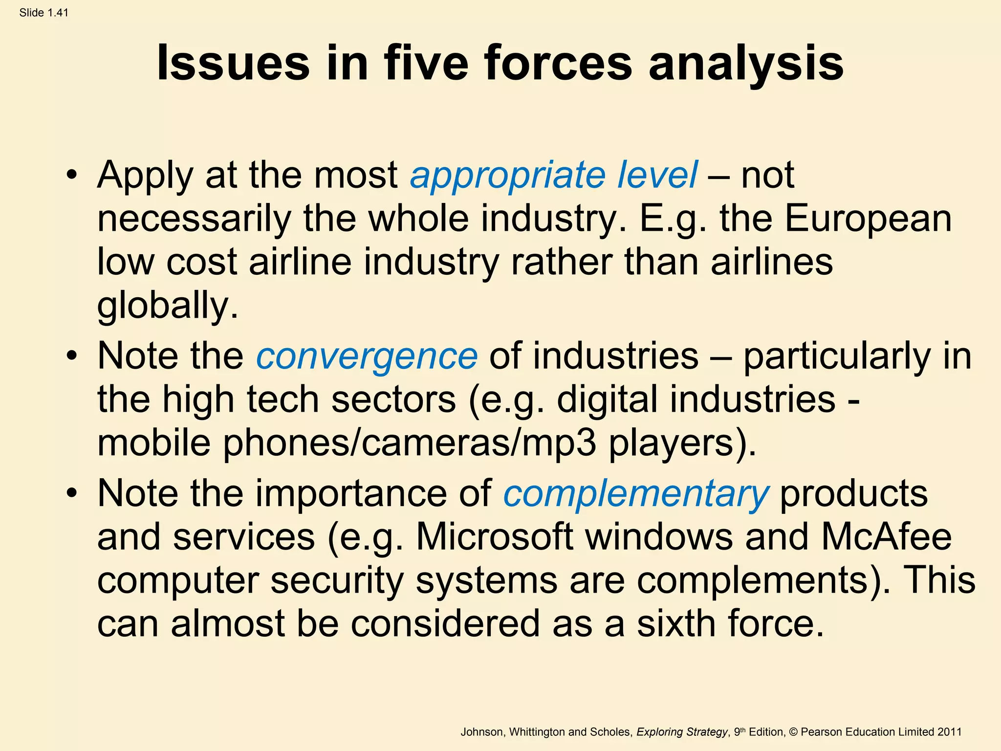 Issues in five forces analysis Apply at the most  appropriate level  – not necessarily the whole industry. E.g. the European low cost airline industry rather than airlines globally. Note the  convergence   of industries – particularly in the high tech sectors (e.g. digital industries - mobile phones/cameras/mp3 players). Note the importance of  complementary   products and services (e.g. Microsoft windows and McAfee computer security systems are complements). This can almost be considered as a sixth force. 
