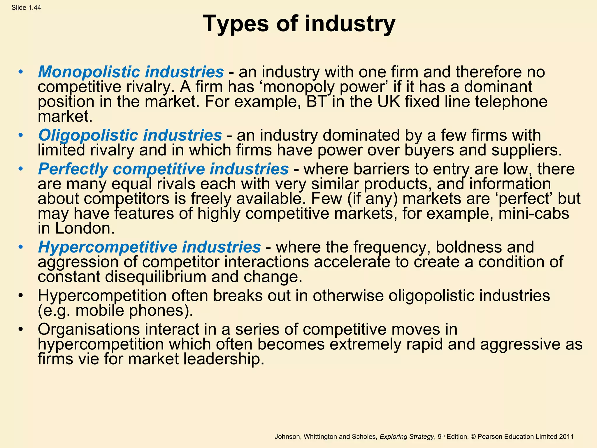 Types of industry Monopolistic industries  - an industry with one firm and therefore no competitive rivalry. A firm has  ‘ monopoly power ’  if it has a dominant position in the market. For example, BT in the UK fixed line telephone market. Oligopolistic industries  - an industry dominated by a few firms with limited rivalry and in which firms have power over buyers and suppliers. Perfectly competitive industries  -  where barriers to entry are low, there are many equal rivals each with very similar products, and information about competitors is freely available. Few (if any) markets are  ‘ perfect ’  but may have features of highly competitive markets, for example, mini-cabs in London. Hypercompetitive industries  - where the frequency, boldness and aggression of competitor interactions accelerate to create a condition of constant disequilibrium and change. Hypercompetition often breaks out in otherwise oligopolistic industries (e.g. mobile phones). Organisations interact in a series of competitive moves in hypercompetition which often becomes extremely rapid and aggressive as firms vie for market leadership. 