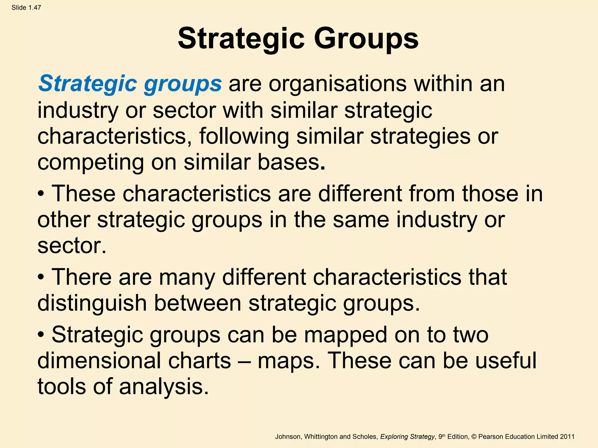 Strategic Groups Strategic groups  are organisations within an industry or sector with similar strategic characteristics, following similar strategies or competing on similar bases . These characteristics are different from those in  other strategic groups in the same industry or  sector. There are many different characteristics that  distinguish between strategic groups. Strategic groups can be mapped on to two  dimensional charts – maps. These can be useful  tools of analysis. 