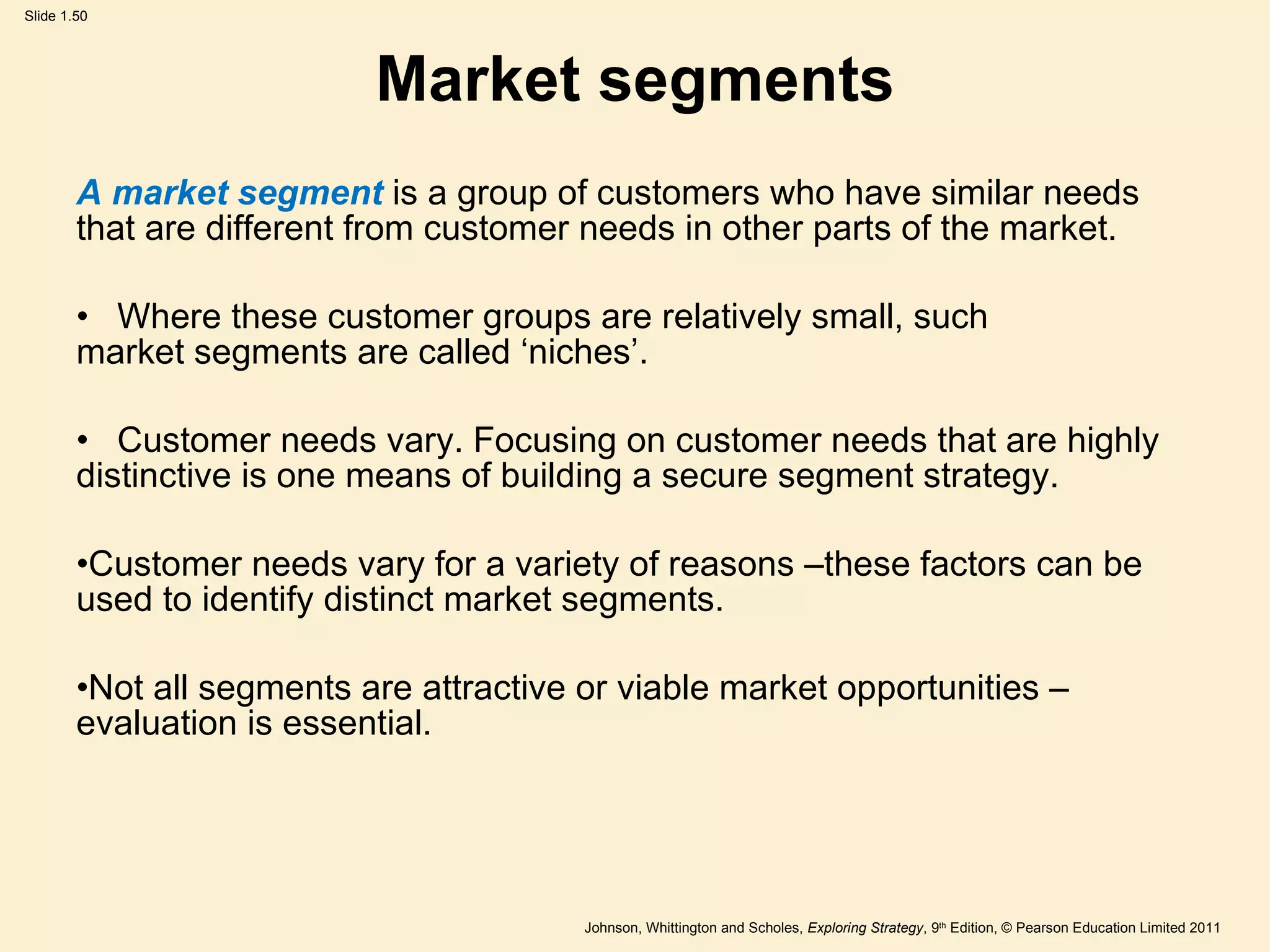 Market segments A market segment  is a group of customers who have similar needs that are different from customer needs in other parts of the market. Where these customer groups are relatively small, such  market segments are called  ‘ niches ’ . Customer needs vary. Focusing on customer needs that are highly distinctive is one means of building a secure segment strategy. Customer needs vary for a variety of reasons –these factors can be used to identify distinct market segments. Not all segments are attractive or viable market opportunities – evaluation is essential. 