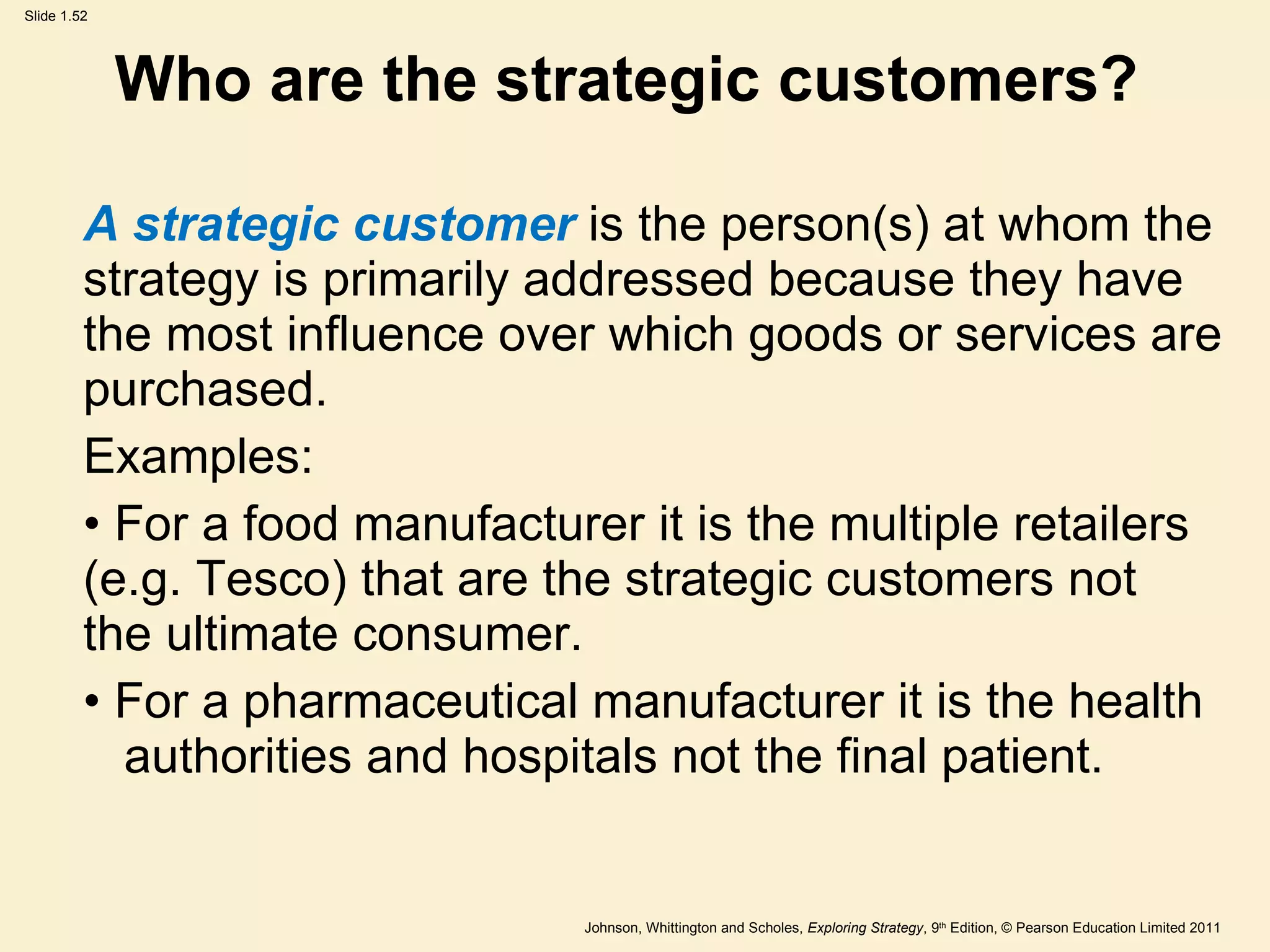 Who are the strategic customers?  A strategic customer  is the person(s) at whom the strategy is primarily addressed because they have  the most influence over which goods or services are purchased. Examples: For a food manufacturer it is the multiple retailers  (e.g. Tesco) that are the strategic customers not  the ultimate consumer. For a pharmaceutical manufacturer it is the health  authorities and hospitals not the final patient. 
