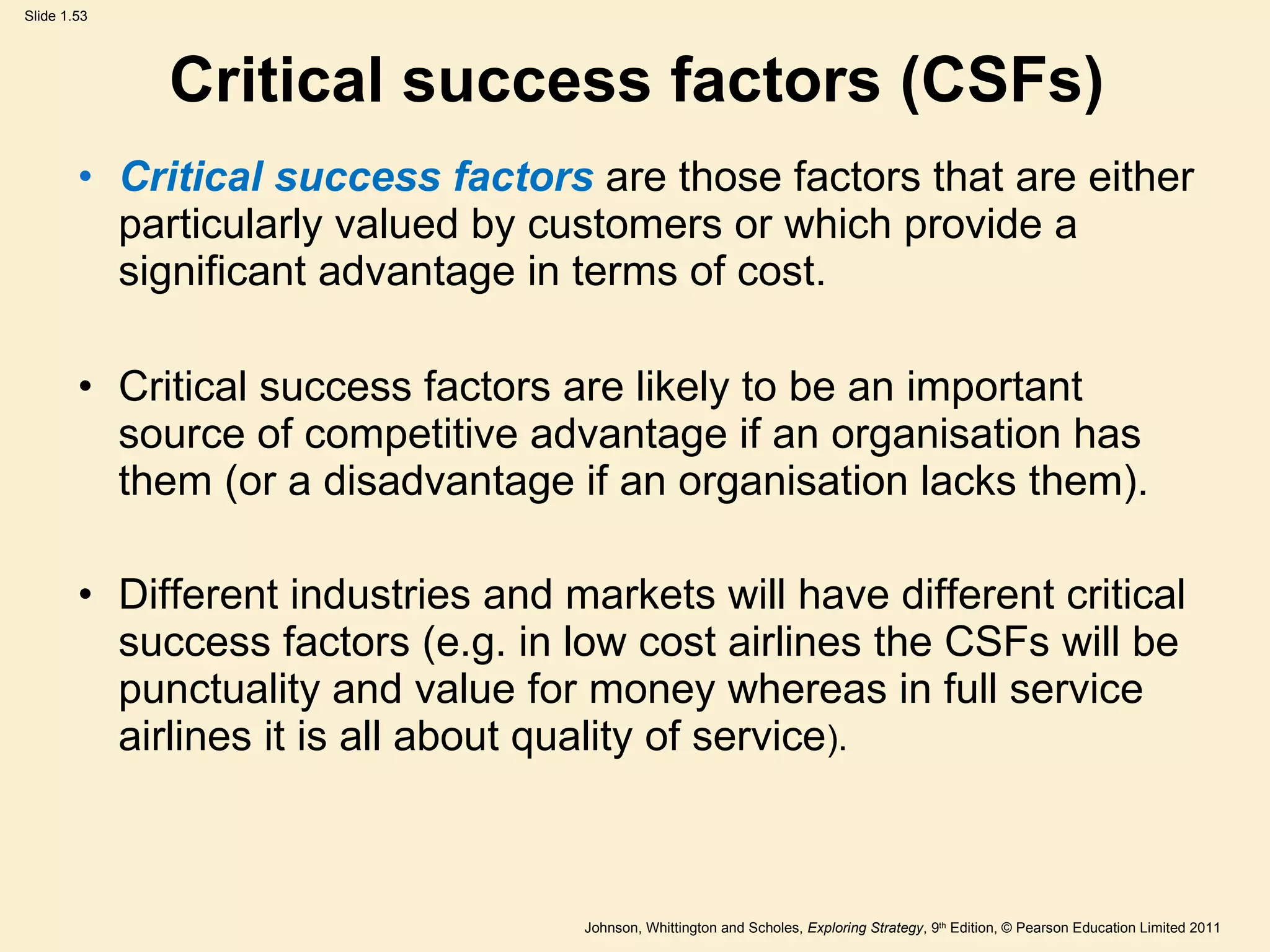 Critical success factors (CSFs) Critical success factors  are those factors that are either particularly valued by customers or which provide a significant advantage in terms of cost. Critical success factors are likely to be an important source of competitive advantage if an organisation has them (or a disadvantage if an organisation lacks them). Different industries and markets will have different critical success factors (e.g. in low cost airlines the CSFs will be punctuality and value for money whereas in full service airlines it is all about quality of service ). 
