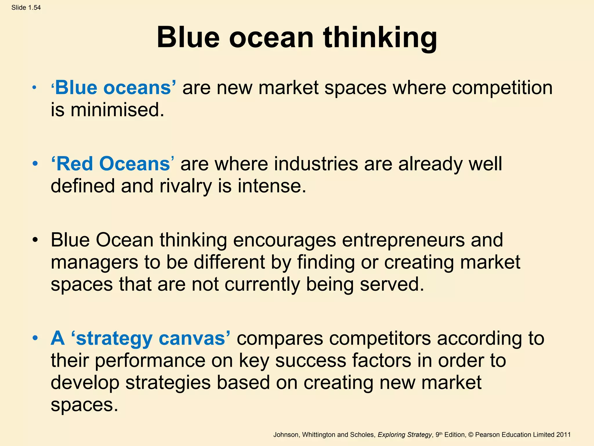Blue ocean thinking ‘ Blue oceans ’   are new market spaces where competition is minimised. ‘ Red Oceans ’   are where industries are already well defined and rivalry is intense. Blue Ocean thinking encourages entrepreneurs and managers to be different by finding or creating market spaces that are not currently being served. A   ‘ strategy canvas ’   compares competitors according to their performance on key success factors in order to develop strategies based on creating new market spaces. 