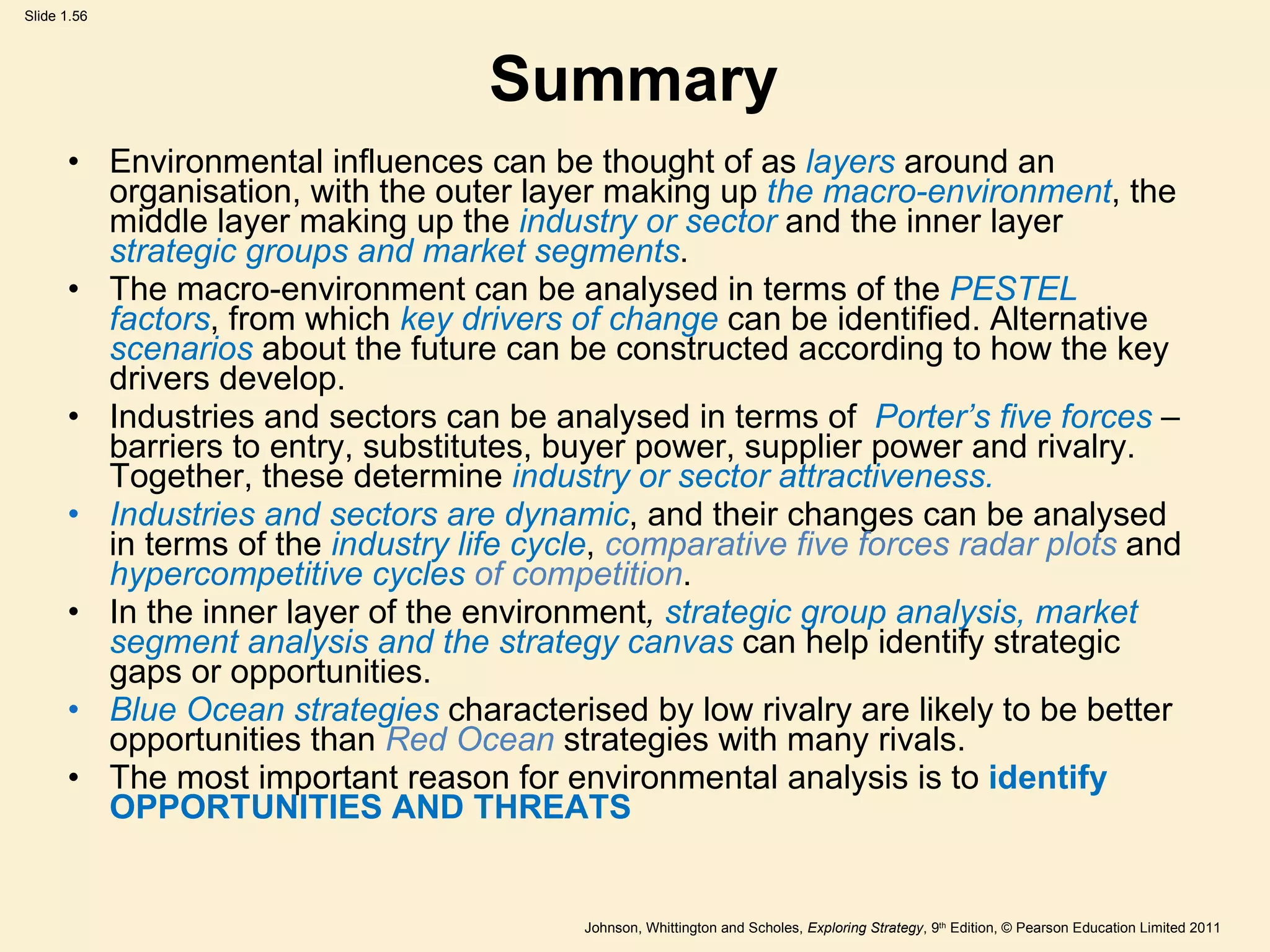 Summary Environmental influences can be thought of as  layers  around an organisation, with the outer layer making up  the macro-environment , the middle layer making up the  industry or sector  and the inner layer  strategic groups and market segments . The macro-environment can be analysed in terms of the  PESTEL factors , from which  key drivers of change  can be identified. Alternative  scenarios  about the future can be constructed according to how the key drivers develop. Industries and sectors can be analysed in terms of  Porter ’ s five forces  – barriers to entry, substitutes, buyer power, supplier power and rivalry. Together, these determine  industry or sector attractiveness. Industries and sectors are dynamic , and their changes can be analysed in terms of the  industry life cycle ,  comparative five forces radar plots  and  hypercompetitive cycles  of competition . In the inner layer of the environment ,  strategic group analysis, market segment analysis and the strategy canvas  can help identify strategic gaps or opportunities. Blue Ocean strategies   characterised by low rivalry are likely to be better opportunities than  Red Ocean  strategies with many rivals. The most important reason for environmental analysis is to  identify OPPORTUNITIES AND THREATS 