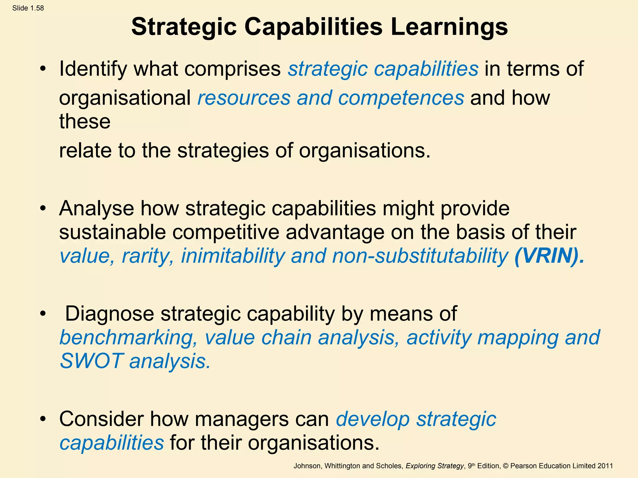 Strategic Capabilities Learnings Identify what comprises  strategic capabilities  in terms of organisational  resources and competences  and how these relate to the strategies of organisations. Analyse how strategic capabilities might provide sustainable competitive advantage   on the basis of their  value, rarity, inimitability and non-substitutability  (VRIN). Diagnose strategic capability by means of  benchmarking, value chain analysis, activity mapping and SWOT analysis. Consider how managers can  develop strategic capabilities  for their organisations. 