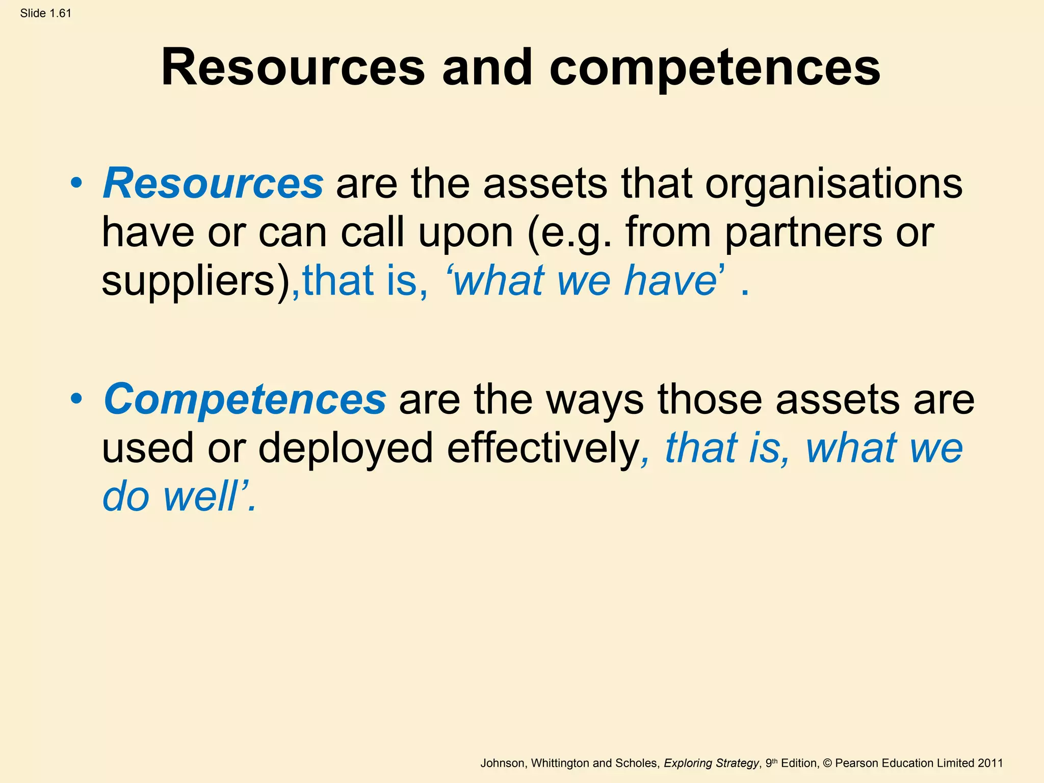 Resources and competences Resources   are the assets that organisations have or can call upon (e.g. from partners or suppliers) ,that is,   ‘ what we have ’  . Competences  are the ways those assets are used or deployed effectively , that is, what we do well ’ . 
