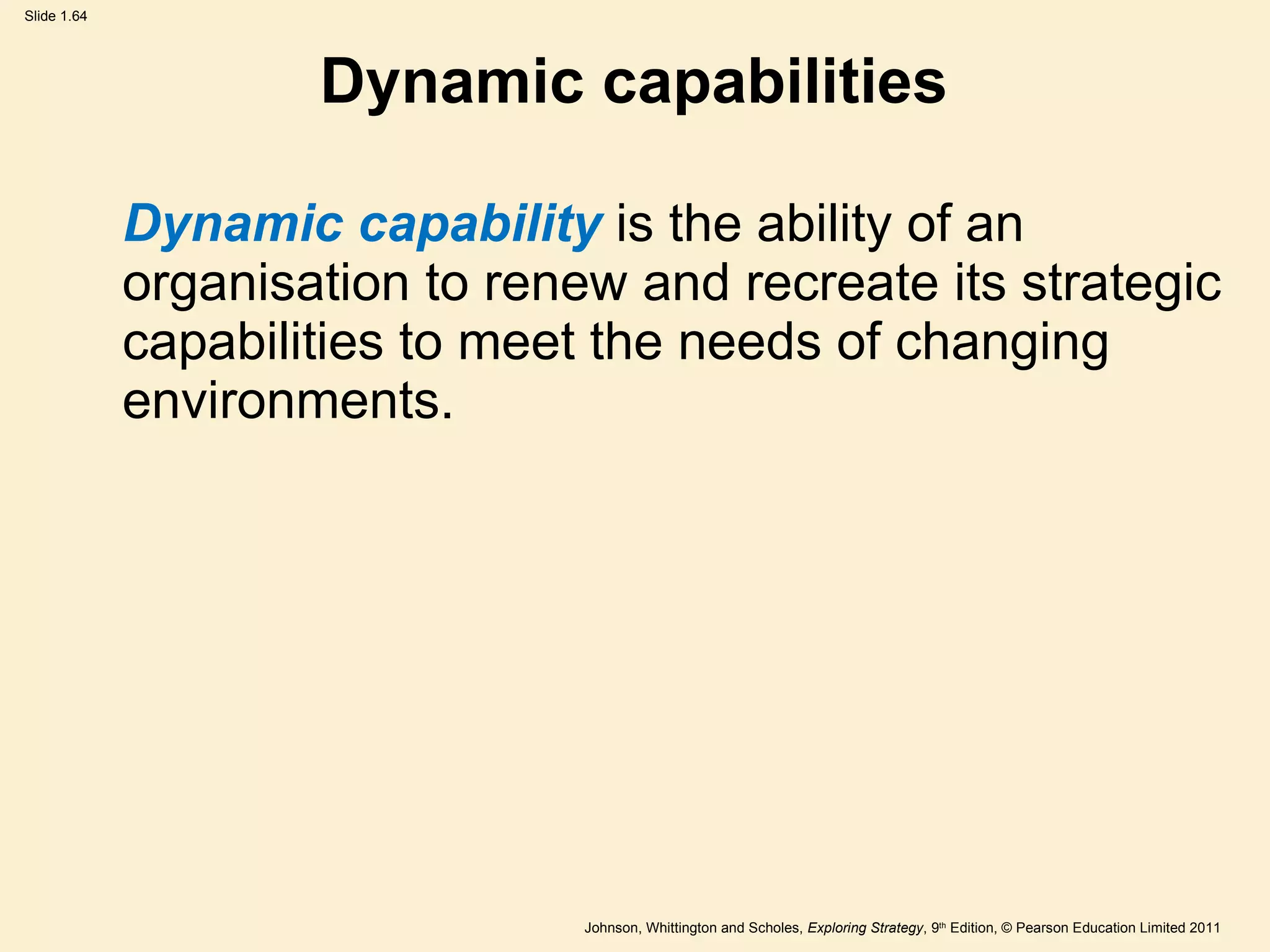 Dynamic capabilities Dynamic capability  is the ability of an organisation to renew and recreate its strategic capabilities to meet the needs of changing environments. 