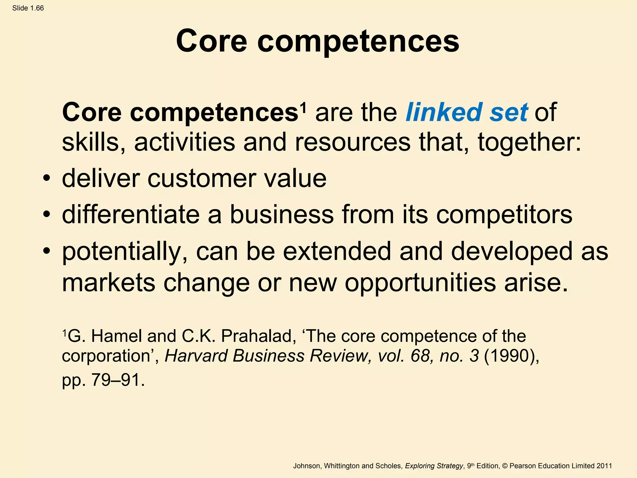 Core competences Core competences 1   are the   linked set  of skills, activities and resources that, together: deliver customer value differentiate a business from its competitors potentially, can be extended and developed as markets change or new opportunities arise.   1 G. Hamel and C.K. Prahalad,  ‘ The core competence of the corporation ’ ,  Harvard Business Review, vol. 68, no. 3  (1990), pp. 79–91. 