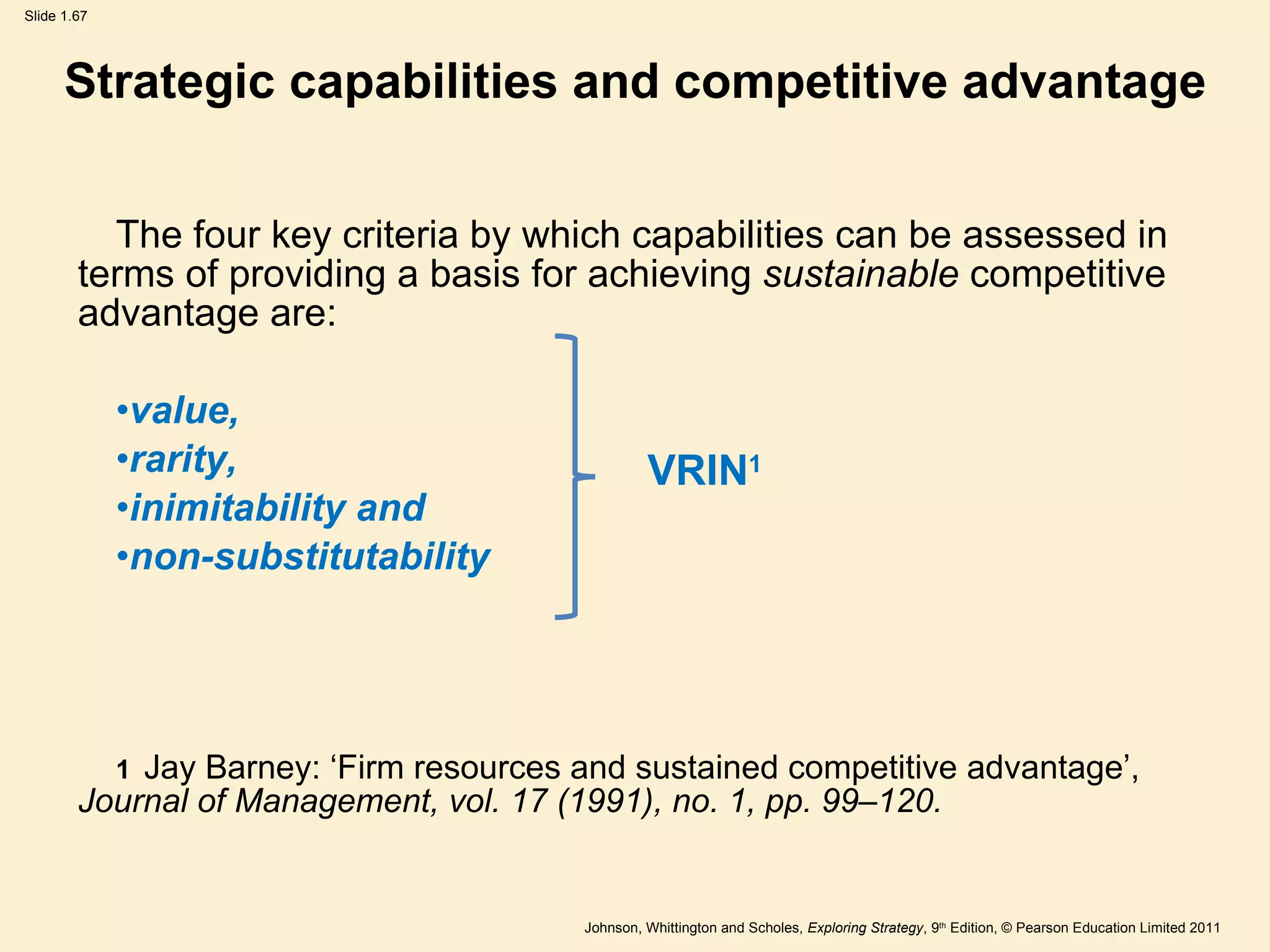 Strategic capabilities and competitive advantage The four key criteria by which capabilities can be assessed in  terms of providing a basis for achieving  sustainable  competitive  advantage are: value,  rarity,  inimitability and  non-substitutability 1   Jay Barney:  ‘ Firm resources and sustained competitive advantage ’ ,  Journal of  Management, vol. 17 (1991), no. 1, pp. 99–120. VRIN 1 