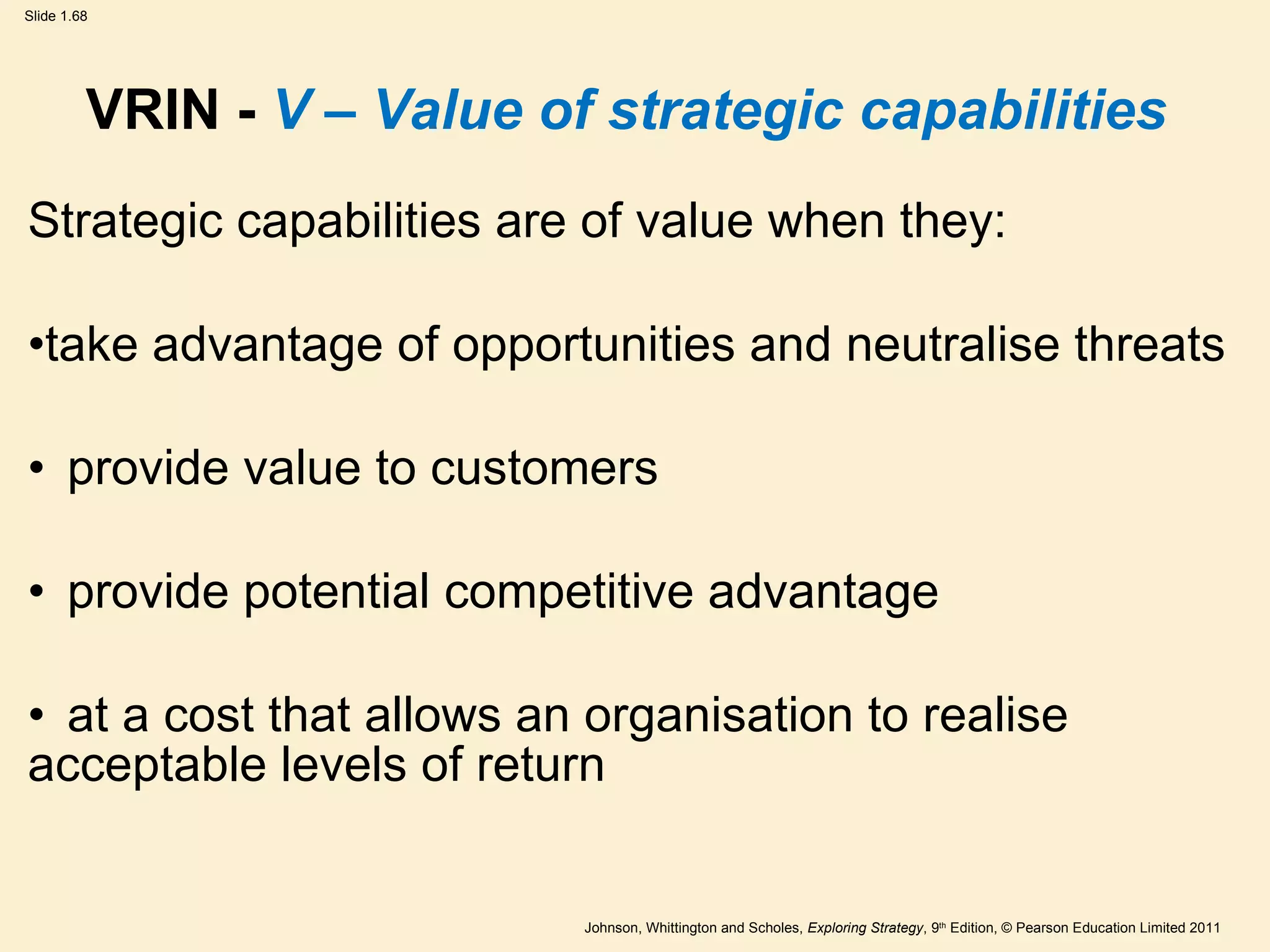VRIN -  V – Value of strategic capabilities Strategic capabilities are of value when they:  take advantage of opportunities and neutralise threats provide value to customers provide potential competitive advantage at a cost that allows an organisation to realise  acceptable levels of return 