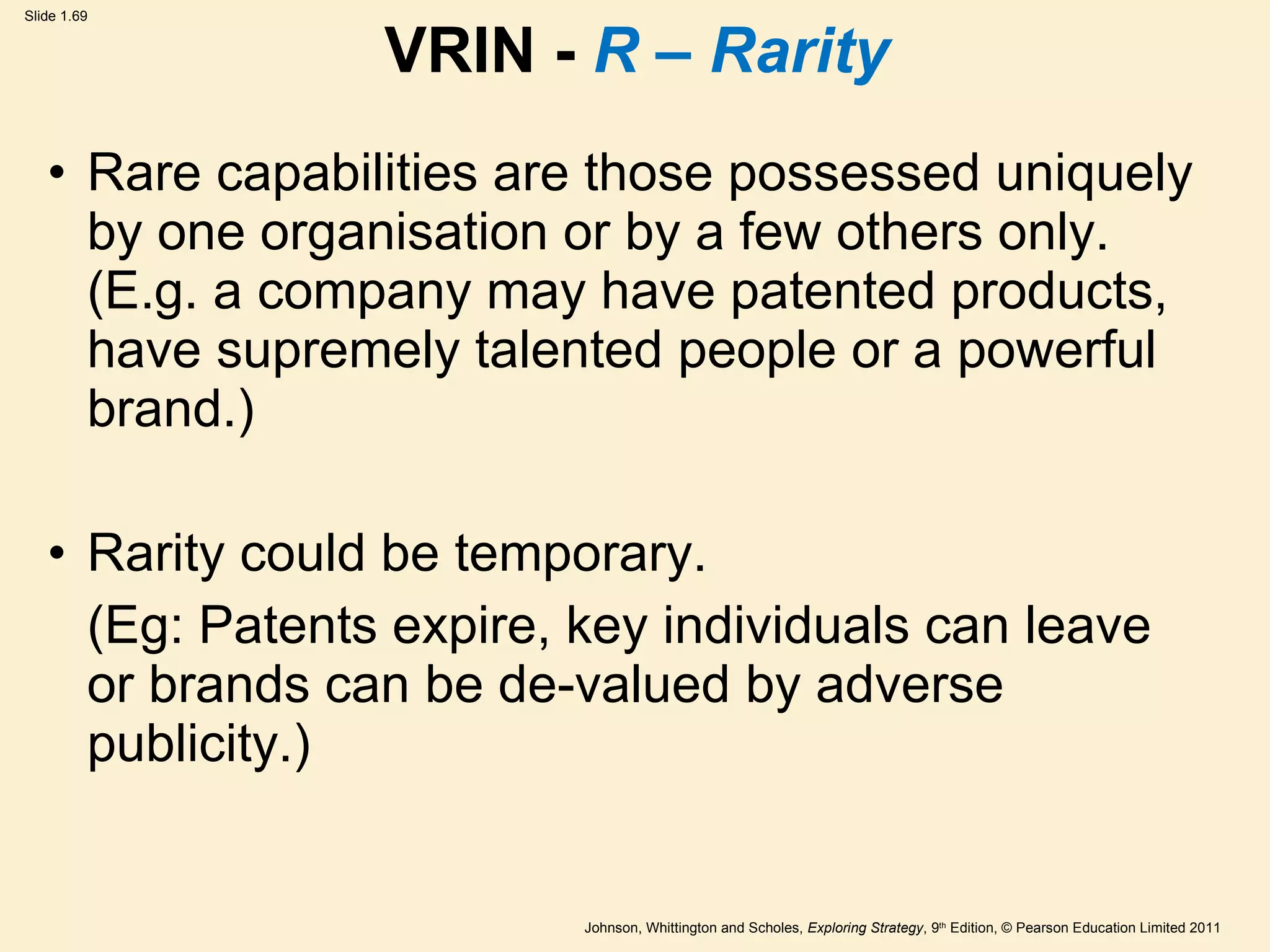 VRIN -  R – Rarity Rare capabilities are those possessed uniquely by one organisation or by a few others only. (E.g. a company may have patented products, have supremely talented people or a powerful brand.) Rarity could be temporary. (Eg: Patents expire, key individuals can leave or brands can be de-valued by adverse publicity.) 