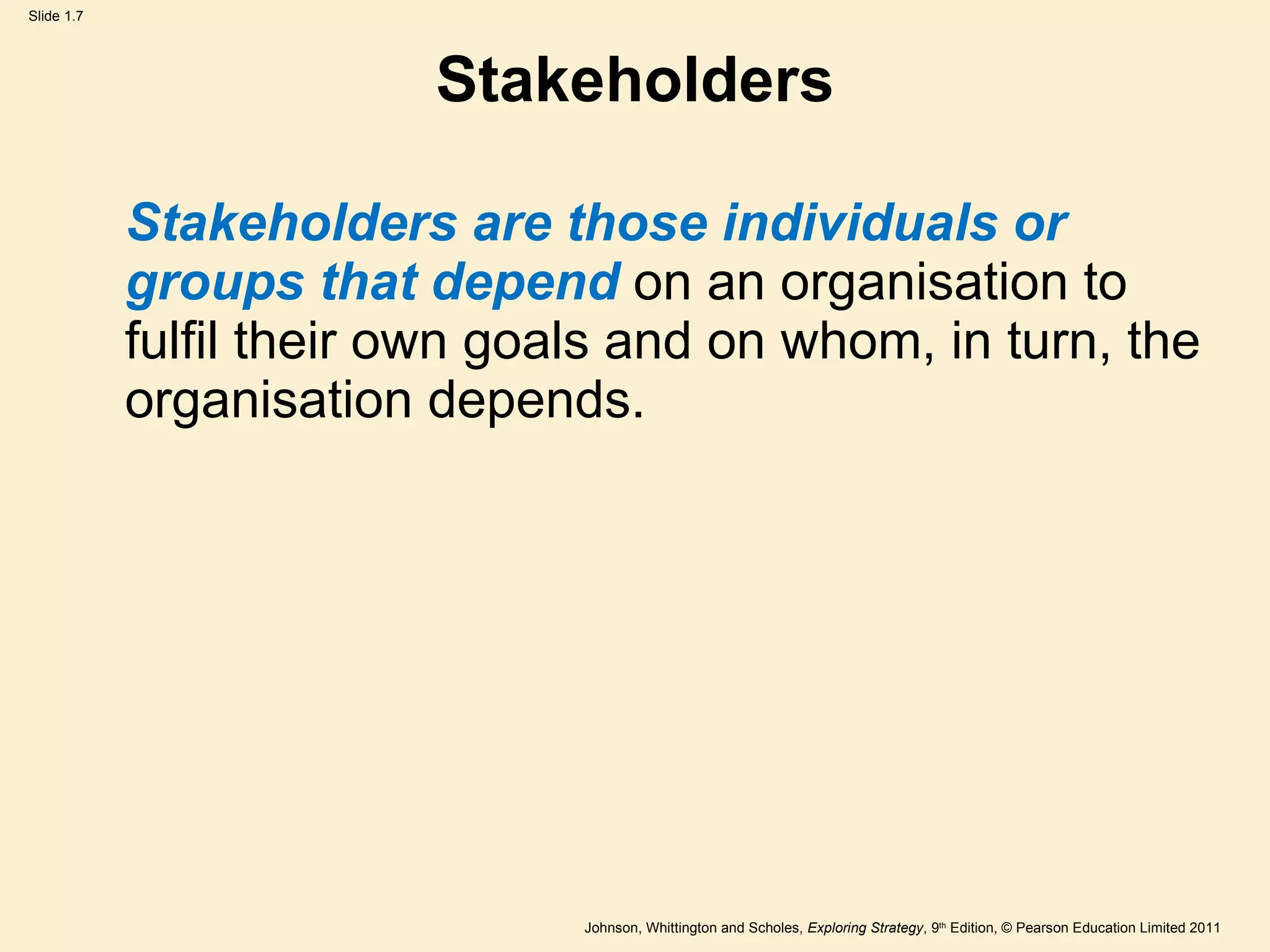 Stakeholders Stakeholders are those individuals or groups that depend  on an organisation to fulfil their own goals and on whom, in turn, the organisation depends. 