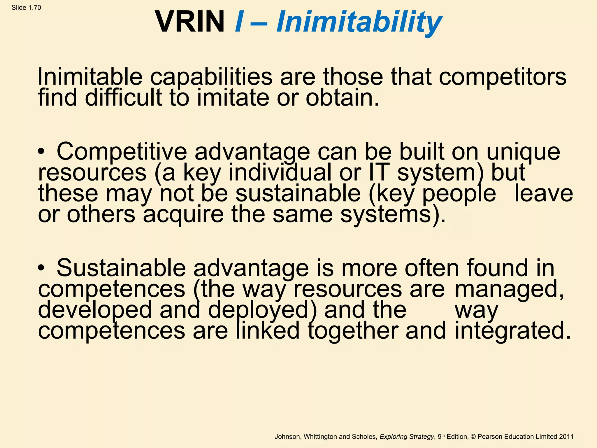 VRIN  I – Inimitability Inimitable capabilities are those that competitors find difficult to imitate or   obtain. Competitive advantage can be built on unique  resources (a key individual or IT system) but  these may not be sustainable (key people  leave or others acquire the same systems). Sustainable advantage is more often found in  competences (the way resources are  managed, developed and deployed) and the  way competences are linked together and  integrated. 